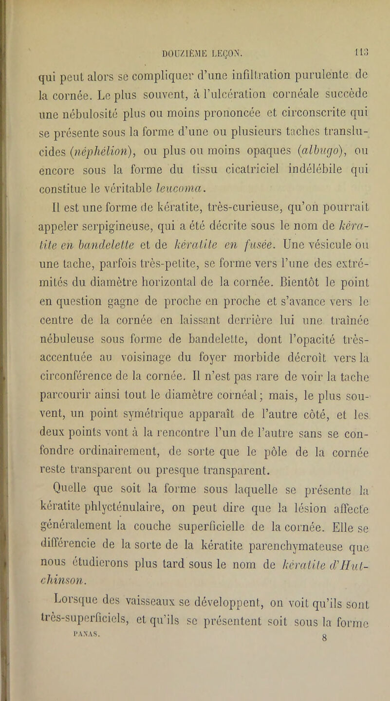 qui peut alors se compliquer d’une infiltration purulente de la cornée. Le plus souvent, à l’ulcération cornéale succède une nébulosité plus ou moins prononcée et circonscrite qui se présente sous la forme d’une ou plusieurs taches translu- cides (néphélion), ou plus ou moins opaques (albugo), ou encore sous la forme du tissu cicatriciel indélébile qui constitue le véritable leucoma. Il est une forme de kératite, très-curieuse, qu’on pourrait appeler serpigineuse, qui a été décrite sous le nom de kéra- tite en bandelette et de kératite en fusée. Une vésicule ou une tache, parfois très-petite, se forme vers l’une des extré- mités du diamètre horizontal de la cornée. Bientôt le point en question gagne de proche en proche et s’avance vers le centre de la cornée en laissant derrière lui une traînée nébuleuse sous forme de bandelette, dont l’opacité très- accentuée au voisinage du foyer morbide décroît vers la circonférence de la cornée. Il n’est pas rare de voir la tache parcourir ainsi tout le diamètre cornéal; mais, le plus sou- vent, un point symétrique apparaît de l’autre côté, et les deux points vont à la rencontre l’un de l’autre sans se con- fondre ordinairement, de sorte que le pôle de la cornée reste transparent ou presque transparent. Quelle que soit la forme sous laquelle se présente la kératite phlycténulaire, on peut dire que la lésion affecte généralement la couche superficielle de la cornée. Elle se différencie de la sorte de la kératite parenchymateuse que nous étudierons plus tard sous le nom de kératite d'Hut- chinson. Lorsque des vaisseaux se développent, on voit qu’ils sont très-superficiels, et qu’ils se présentent soit sous la forme PANAS. o