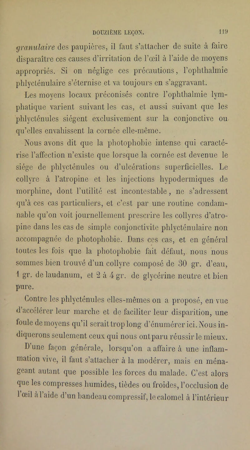 granulaire des paupières, il faut s’attacher de suite à faire disparaître ces causes d’irritation de l’œil à l’aide de moyens appropriés. Si on néglige ces précautions, l’ophthalmie phlyclénulaire s’éternise et va toujours en s’aggravant. Les moyens locaux préconisés contre l’ophthalmie lym- phatique varient suivant les cas, et aussi suivant que les phlycténules siègent exclusivement sur la conjonctive ou qu’elles envahissent la cornée elle-même. Nous avons dit que la photophobie intense qui caracté- rise l’affection n’existe que lorsque la cornée est devenue le siège de phlycténules ou d’ulcérations superficielles. Le collyre à l’atropine et les injections hypodermiques de morphine, dont l’utilité est incontestable, ne s’adressent qu’à ces cas particuliers, et c’est par une routine condam- nable qu’on voit journellement prescrire les collyres d’atro- pine dans les cas de simple conjonctivite phlycténulaire non accompagnée de photophobie. Dans ces cas, et en général toutes les fois que la photophobie fait défaut, nous nous sommes bien trouvé d’un collyre composé de 30 gr. d’eau, 1 gr. de laudanum, et 2 à 4 gr. de glycérine neutre et bien pure. Contre les phlycténules elles-mêmes on a proposé, en vue d accélérer leur marche et de faciliter leur disparition, une foule de moyens qu’il serait trop long d’énumérer ici. Nous in- diquerons seulement ceux qui nous ont paru réussir le mieux. D’une façon générale, lorsqu’on a affaire à une inflam- mation vive, il faut s’attacher à la modérer, mais en ména- geant autant que possible les forces du malade. C’est alors que les compresses humides, lièdes ou froides, l’occlusion de