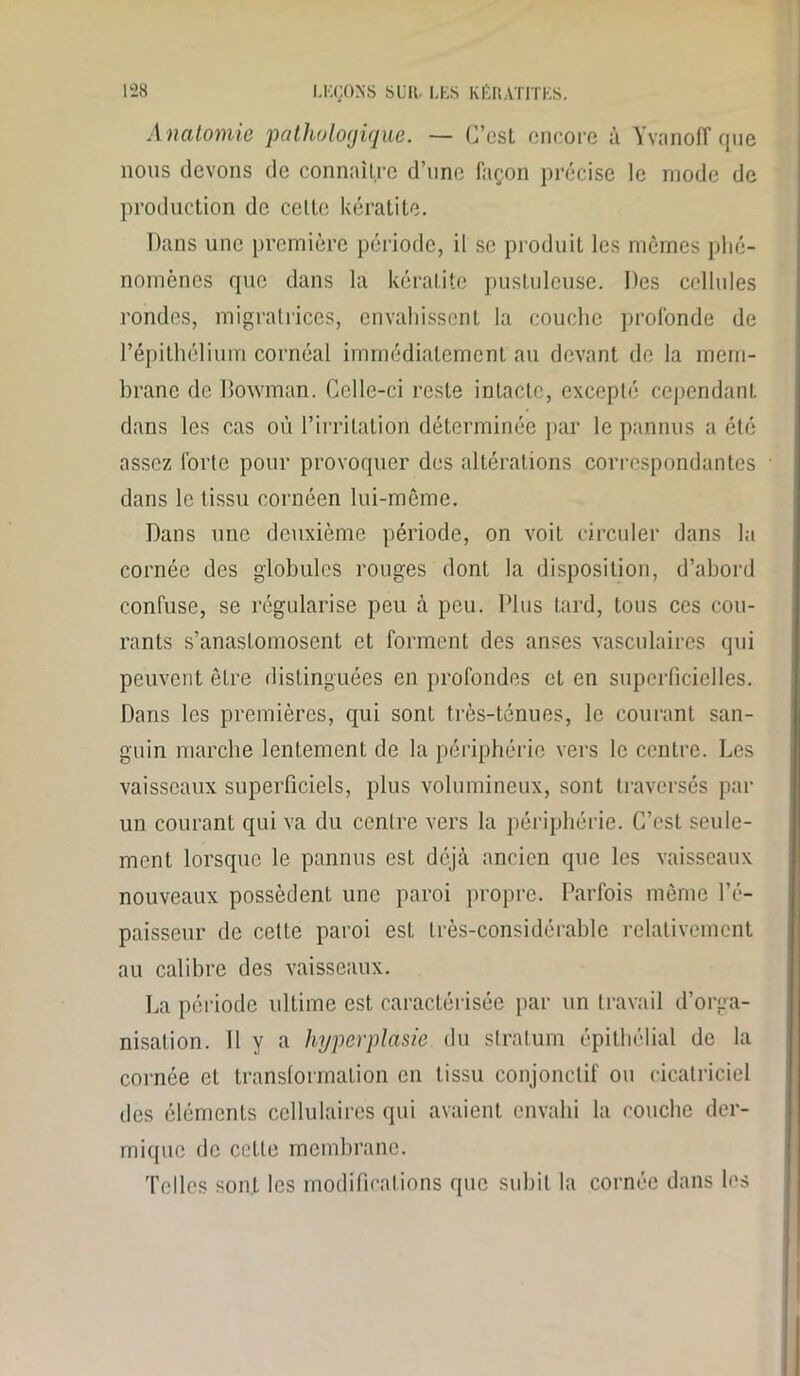 Anatomie pathologique. — C’est encore à Yvanoff que nous devons de connaître d’une façon précise le mode de production de celte kératite. Dans une première période, il se produit les mêmes phé- nomènes que dans la kératite pustuleuse. Des cellules rondes, migratrices, envahissent la couche profonde de l’épithélium cornéal immédiatement au devant de la mem- brane de Bowman. Celle-ci reste intacte, excepté cependant dans les cas où l’irritation déterminée par le pannus a été assez forte pour provoquer des altérations correspondantes dans le tissu cornéen lui-même. Dans une deuxième période, on voit circuler dans la cornée des globules rouges dont la disposition, d’abord confuse, se régularise peu à peu. Plus tard, tous ces cou- rants s’anastomosent et forment des anses vasculaires qui peuvent être distinguées en profondes et en superficielles. Dans les premières, qui sont très-ténues, le courant san- guin marche lentement de la périphérie vers le centre. Les vaisseaux superficiels, plus volumineux, sont traversés par un courant qui va du centre vers la périphérie. C’est seule- ment lorsque le pannus est déjà ancien que les vaisseaux nouveaux possèdent une paroi propre. Parfois même l’é- paisseur de celte paroi esL très-considérable relativement au calibre des vaisseaux. La période ultime est caractérisée par un travail d’orga- nisation. 11 y a hyperplasie du stratum épithélial de la cornée et transformation en tissu conjonctif ou cicatriciel des éléments cellulaires qui avaient envahi la couche der- mique de celle membrane. Telles sont les modifications que subit la cornée dans les