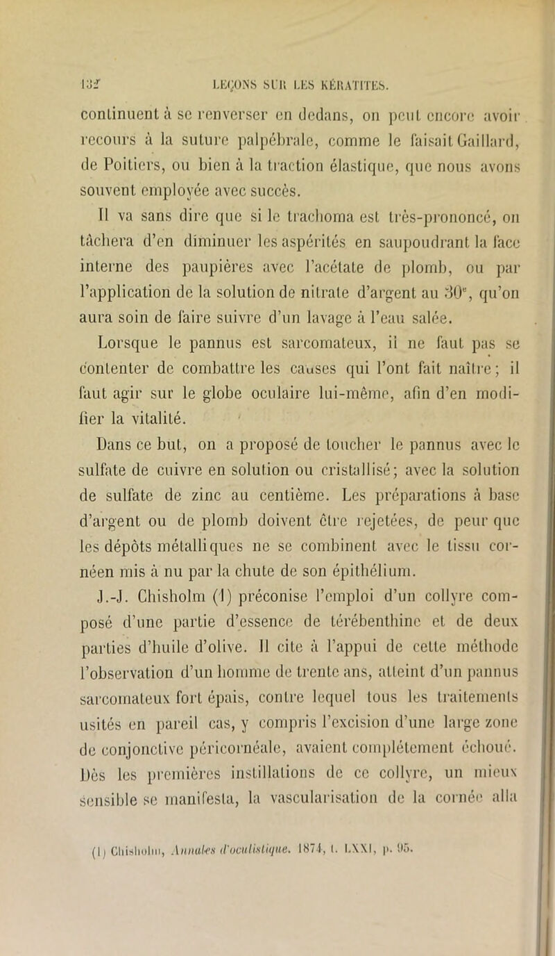 conlinuent à sc renverser en dedans, on peut encore avoir recours à la suture palpébrale, comme le faisait Gaillard, de Poitiers, ou bien à la traction élastique, que nous avons souvent employée avec succès. Il va sans dire que si le trachoma est très-prononcé, on tâchera d’en diminuer les aspérités en saupoudrant la face interne des paupières avec l’acétate de plomb, ou par l’application de la solution de nitrate d’argent au 30e, qu’on aura soin de faire suivre d’un lavage à l’eau salée. Lorsque le pannus est sarcomateux, ii ne faut pas se contenter de combattre les causes qui l’ont fait naître; il faut agir sur le globe oculaire lui-même, afin d’en modi- fier la vitalité. Dans ce but, on a proposé de toucher le pannus avec le sulfate de cuivre en solution ou cristallisé; avec la solution de sulfate de zinc au centième. Les préparations à base d’argent ou de plomb doivent cire rejetées, de peur que les dépôts métalliques ne se combinent avec le tissu cor- néen mis à nu par la chute de son épithélium. J.-J. Chisholm (I) préconise l’emploi d’un collyre com- posé d’une partie d’essence de térébenthine et de deux parties d’huile d’olive. Il cite à l’appui de celle méthode l’observation d’un homme de trente ans, atteint d’un pannus sarcomateux fort épais, contre lequel tous les traitements usités en pareil cas, y compris l’excision d’une large zone de conjonctive péricornéale, avaient complètement échoué. Dès les premières instillations de ce collyre, un mieux sensible se manifesta, la vascularisation de la cornée alla