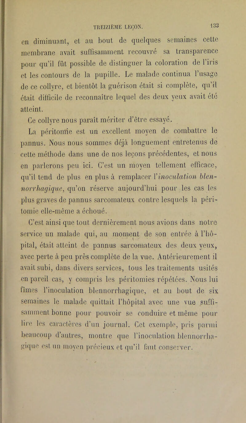 en diminuant, et au bout de quelques semaines celte membrane avait suffisamment recouvré sa transparence pour qu’il fût possible de distinguer la coloration de l’iris et les contours de la pupille. Le malade continua l’usage de ce collyre, et bientôt la guérison était si complète, qu’il était difficile de reconnaître lequel des deux yeux avait été atteint. Ce collyre nous parait mériter d’être essayé. La péritomie est un excellent moyen de combattre le pannus. Nous nous sommes déjà longuement entretenus de cette méthode dans une de nos leçons précédentes, et nous en parlerons peu ici. C’est un moyen tellement efficace, qu’il tend de plus en plus à remplacer l'inoculation bien- norrhagique, qu’on réserve aujourd’hui pour les cas les plus graves de pannus sarcomateux contre lesquels la péri- tomie elle-même a échoué. C’est ainsi que tout, dernièrement nous avions dans notre service un malade qui, au moment de son entrée à l'hô- pital, était atteint de pannus sarcomateux des deux yeux, avec perte à peu près complète de la vue. Antérieurement il avait subi, dans divers services, tous les traitements usités en pareil cas, y compris les périlomies répétées. Nous lui fîmes l’inoculation blennorrhagique, et au bout de six semaines le malade quittait l’hôpital avec une vue suffi- samment bonne pour pouvoir se conduire et même pour lire les caractères d’un journal. Cet exemple, pris parmi beaucoup d’autres, montre que l’inoculation blennorrha- gique est un moyen précieux et qu’il faut conserver.