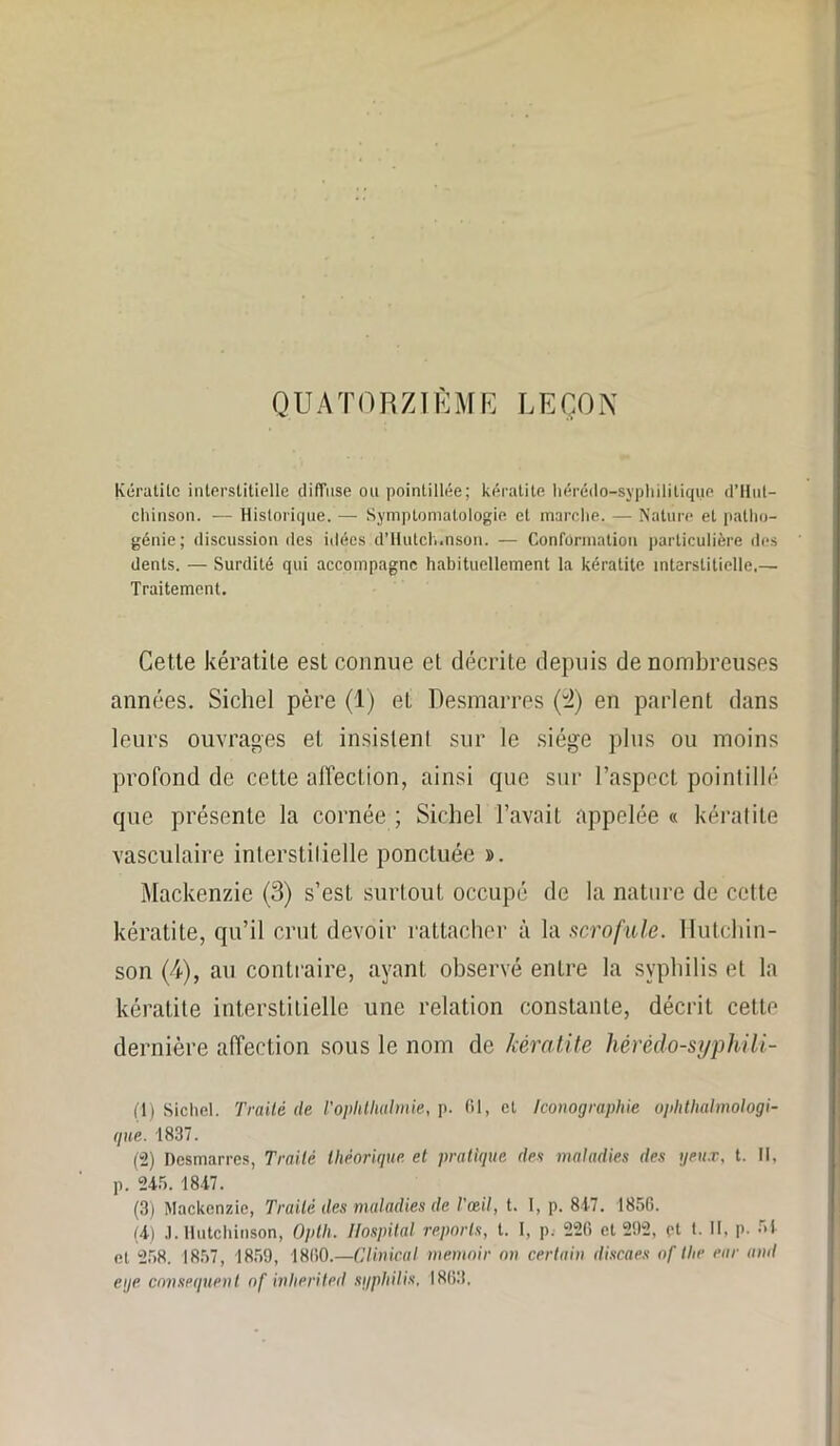 QUATORZIÈME LEÇON Kératite interstitielle ililïnse ou pointillée; kératite hérédo-syphilitique d’Hut- chinson. — Historique. — Symptomatologie et marche. — Nature et patho- génie; discussion des idées d’iiutch.nson. — Conformation particulière des dents. — Surdité qui accompagne habituellement la kératite interstitielle.— Traitement. Cette kératite est connue et décrite depuis de nombreuses années. Siebel père (1) et Desmarres (2) en parlent dans leurs ouvrages et insistent sur le siège plus ou moins profond de cette affection, ainsi que sur l’aspect pointillé que présente la cornée ; Siebel l’avait appelée « kératite vasculaire interstitielle ponctuée ». Mackenzie (3) s’est surtout occupé de la nature de cette kératite, qu’il crut devoir rattacher à la scrofule. Hutchin- son (4), au contraire, ayant observé entre la syphilis et la kératite interstitielle une relation constante, décrit cette dernière affection sous le nom de kératite hèrèdo-syphili- (1) Sichel. Traité de l’ophtlialmie, p. 61, et Iconographie ophtalmologi- que. 1837. (2) Dcsmarrcs, Traité théorique et pratique des maladies des yeux, t. Il, p. 245. 1847. (3) Mackenzie, Traité des maladies de l'œil, t. I, p. 847. 1856. (4) J. Hutchinson, Opth. Ilospital reports, t. I, p. 226 et 292, pt t. II, p. 54 et 258. 1857, 1859, 1860.—Clinical memoir on certain discaes of tlie ear ami eye conséquent of inherited syphilis. 1863.
