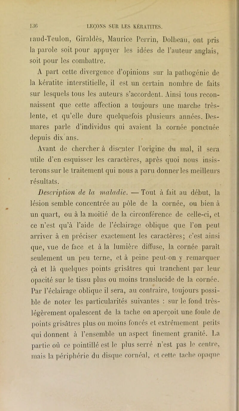 uiud-Teulon, Giraldès, Maurice Perrin, Dolbeau, onl pris la parole soit pour appuyer les idées de l’auteur anglais, soit pour les combattre. A part cette divergence d’opinions sur la patbogénie de la kératite interstitielle, il est un certain nombre de faits sur lesquels tous les auteurs s’accordent. Ainsi tous recon- naissent que cette affection a toujours une marche très- lente, et qu’elle dure quelquefois plusieurs années. Des- mares parle d’individus qui avaient la cornée ponctuée depuis dix ans. Avant de chercher à discuter l’origine du mal, il sera utile d’en esquisser les caractères, après quoi nous insis- terons sur le traitement qui nous a paru donner les meilleurs résultats. Description de la maladie. — Tout à fait au début, la lésion semble concentrée au pôle de la cornée, ou bien à un quart, ou à la moitié de la circonférence de celle-ci, et ce n’est qu’à l’aide de l’éclairage oblique que l’on peut arriver à en préciser exactement les caractères; c’est ainsi que, vue de lace et à la lumière diffuse, la cornée paraît seulement un peu terne, et à peine peut-on y remarquer cà et là quelques points grisâtres qui tranchent par leur opacité sur le tissu plus ou moins translucide de la cornée. Par l’éclairage oblique il sera, au contraire, toujours possi- ble de noter les particularités suivantes : sur le fond très- légèrement opalescent de la tache on aperçoit une foule de points grisâtres plus ou moins foncés et extrêmement peiits qui donnent à l’ensemble un aspect finement granité. La partie où ce pointillé est le plus serré n’est pas le centre, mais la périphérie du disque cornéal, et cette tache opaque