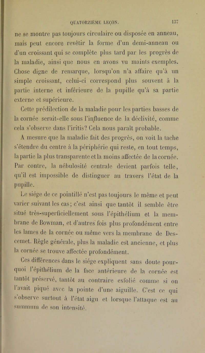 ne se montre pas toujours circulaire ou disposée en anneau, mais peut encore revêtir la forme d’un demi-anneau ou d'un croissant qui se complète plus tard par les progrès de la maladie, ainsi que nous en avons vu maints exemples. Chose digne de remarque, lorsqu’on n’a affaire qu’à un simple croissant, cclui-ci correspond plus souvent à la partie interne et inférieure de la pupille qu’à sa partie externe et supérieure. Cette prédilection de la maladie pour les parties basses de la cornée serait-elle sous l’influence de la déclivité, comme cela s’observe dans l’iritis? Cela nous paraît probable. À mesure que la maladie fait des progrès, on voit la tache s’étendre du centre à la périphérie qui reste, en tout temps, la partie la plus transparente et la moins affectée de la cornée. Par contre, la nébulosité centrale devient parfois telle, qu’il est impossible de distinguer au travers l’état de la pupille. Le siège de ce pointillé n’est pas toujours le même et peut varier suivant les cas; c’est ainsi que tantôt il semble être situé très-superficiellement sous l’épithélium et la mem- brane de Bowman, et d’autres fois plus profondément entre les lames de la cornée ou même vers la membrane de Des- cemet. Règle générale, plus la maladie est ancienne, et plus la cornée se trouve affectée profondément. Ces différences dans le siège expliquent sans doute pour- quoi I épithélium de la face antérieure de la cornée est tantôt préservé, tantôt au contraire exfolié comme si on I avait piqué avec la pointe d’une aiguille. C’est, ce qui s observe surtout à l’état aigu et lorsque l’altaïque est au summum de son intensité.