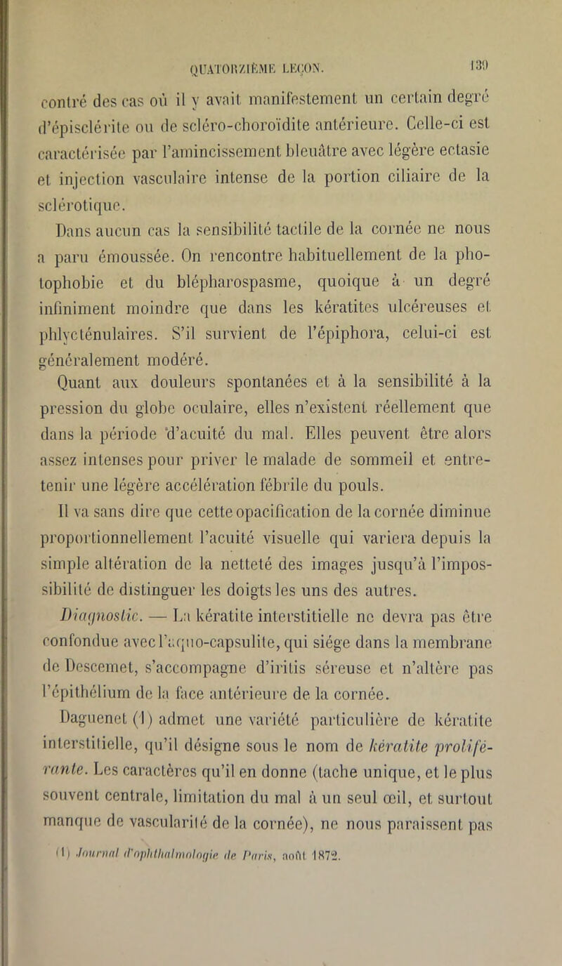 130 contré des cas où il y avait manifestement un certain degré d’épisclérite ou de scléro-choroïdile antérieure. Celle-ci est caractérisée par l’amincissement bleuâtre avec légère ectasie et injection vasculaire intense de la portion ciliaire de la sclérotique. Dans aucun cas la sensibilité tactile de la cornée ne nous a paru émoussée. On rencontre habituellement de la pho- tophobie et du blépharospasme, quoique à un degré infiniment moindre que dans les kératites ulcéreuses et phlycténulaires. S’il survient de l’épiphora, celui-ci est généralement modéré. Quant aux douleurs spontanées et à la sensibilité à la pression du globe oculaire, elles n’existent réellement que dans la période ‘d’acuité du mal. Elles peuvent être alors assez intenses pour priver le malade de sommeil et entre- tenir une légère accélération fébrile du pouls. Il va sans dire que cette opacification de la cornée diminue proportionnellement l’acuité visuelle qui variera depuis la simple altération de la netteté des images jusqu’à l’impos- sibilité de distinguer les doigts les uns des autres. Diagnostic. — La kératite interstitielle ne devra pas être confondue avecl’aquo-capsulile, qui siège dans la membrane de Descemet, s’accompagne d’irilis séreuse et n’altère pas l’épithélium de la face antérieure de la cornée. Daguenet (I) admet une variété particulière de kératite interstitielle, qu’il désigne sous le nom de kératite prolifé- rante. Les caractères qu’il en donne (tache unique, et le plus souvent centrale, limitation du mal à un seul œil, et surtout manque de vascularité de la cornée), ne nous paraissent pas M) Journal (l’ophthalmalogie de Paris, noflt IK72.