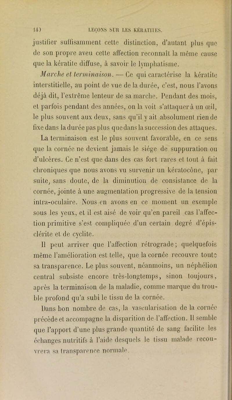 justifier suffisamment cette distinction, d’autant plus que de son propre aveu cette affection reconnaît la même cause que la kératite diffuse, à savoir le lymphatisme. Marche et terminaison. — Ce qui caractérise la kératite interstitielle, au point de vue de la durée, c’est, nous l’avons déjà dit, l’exlrême lenteur de sa marche. Pendant des mois, eL parfois pendant des années, on la voit s’attaquera un œil, le plus souvent aux deux, sans qu’il y ait absolument rien de fixe dans la durée pas plus qucdans la succession des attaques. La terminaison est le plus souvent favorable, en ce sens que la cornée ne devient jamais le siège de suppuration ou d’ulcères. Ce n’est que dans des cas fort rares et tout à fait chroniques que nous avons vu survenir un kéralocône, par suite, sans doute, de la diminution de consistance de la cornée, jointe à une augmentation progressive de la tension inlra-oculaire. Nous en avons en ce moment un exemple sous les yeux, et il est aisé de voir qu’en pareil cas l’affec- tion primitive s’est compliquée d’un certain degré d’épis- clérite et de cyclite. Il peut arriver que l’affection rétrograde; quelquefois même l’amélioration est telle, que la cornée recouvre toute sa transparence. Le plus souvent, néanmoins, un néphélion central subsiste encore très-longtemps, sinon toujours, après la terminaison de la maladie, comme marque du trou- ble profond qu’a subi le tissu de la cornée. Dans bon nombre de cas, la vascularisation de la cornée précédée! accompagne la disparition de l'affection. 11 semble que l’apport d’une plus grande quantité de sang facilite les échanges nutritifs à l’aide desquels le tissu malade recou- vrera sa transparence normale.