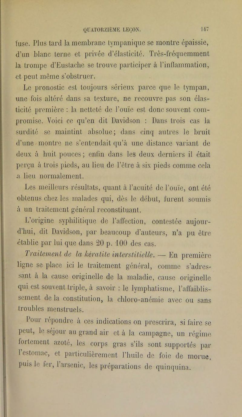 fuse. Plus tard la membrane tympanique se montre épaissie, d’un blanc terne et privée d’élasticité. Très-fréquemment la trompe d’Eustache se trouve participer à l’inflammation, et peut même s’obstruer. Le pronostic est toujours sérieux parce que le tympan, une fois altéré dans sa texture, ne recouvre pas son élas- ticité première : la netteté de l’ouïe est donc souvent com- promise. Voici ce qu’en dit Davidson : Dans trois cas la surdité se maintint absolue; dans cinq autres le bruit d’une montre ne s’entendait qu’à une distance variant de deux à huit pouces ; enfin dans les deux derniers il était perçu à trois pieds, au lieu de l’être à six pieds comme cela a lieu normalement. Les meilleurs résultats, quant à l’acuité de l’ouïe, ont été obtenus chez les malades qui, dès le début, furent soumis à un traitement général reconstituant. L’origine syphilitique de l’affection, contestée aujour- d’hui, dit Davidson, par beaucoup d'auteurs, n’a pu être établie par lui que dans 20 p. 100 des cas. Traitement de la kératite interstitielle. — En première ligne se place ici le traitement général, comme s’adres- sant a la cause originelle de la maladie, cause originelle qui est souvent triple, à savoir : le lymphatisme, l’affaiblis- sement de la constitution, la chloro-anémie avec ou sans troubles menstruels. l’our répondre à ces indications on prescrira, si faire se peut, le séjour au grand air et à la campagne, un régime fortement azoté, les corps gras s’ils sont supportés par 1 estomac, et particulièrement l’huile de foie de morue, puis le 1er, l’arsenic, les préparations de quinquina.