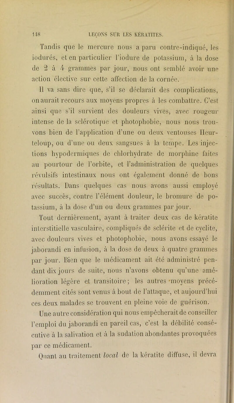Tandis que le mercure nous a paru contre-indiqué, les iodurés, et en particulier l’iodure de potassium, à la dose de d à A grammes par jour, nous ont semblé avoir une action élective sur cette affection de la cornée. Il va sans dire que, s’il se déclarait des complications, on aurait recours aux moyens propres à les combattre. C’est ainsi que s’il survient des douleurs vives, avec rougeur intense de la sclérotique et photophobie, nous nous trou- vons bien de l’application d’une ou deux ventouses Ileur- teloup, ou d’une ou deux sangsues à la tempe. Les injec- tions hypodermiques de chlorhydrate de morphine faites au pourtour de l’orbite, et l’administration de quelques révulsifs intestinaux nous ont également donné de bons résultats. Dans quelques cas nous avons aussi employé avec succès, contre l’élément douleur, le bromure de po- tassium, à la dose d’un ou deux grammes par jour. Tout dernièrement, ayant à traiter deux cas de kératite interstitielle vasculaire, compliqués de sclérite et de cyclite, avec douleurs vives et photophobie, nous avons essayé le jaborandi en infusion, à la dose de deux à quatre grammes par jour. Bien que le médicament aiL été administré pen- dant, dix jours de suite, nous n’avons obtenu qu’une amé- lioration légère et transitoire; les autres-moyens précé- demment cités sont venus à bout de l’attaque, et aujourd’hui ces deux malades se trouvent en pleine voie de guérison. Une autre considération qui nous empêcherait de conseiller l’emploi du jaborandi en pareil cas, c’est la débilité consé- cutive à la salivation et à la sudation abondantes provoquées par ce médicament. Quant au traitement local de la kératite diffuse, il devra