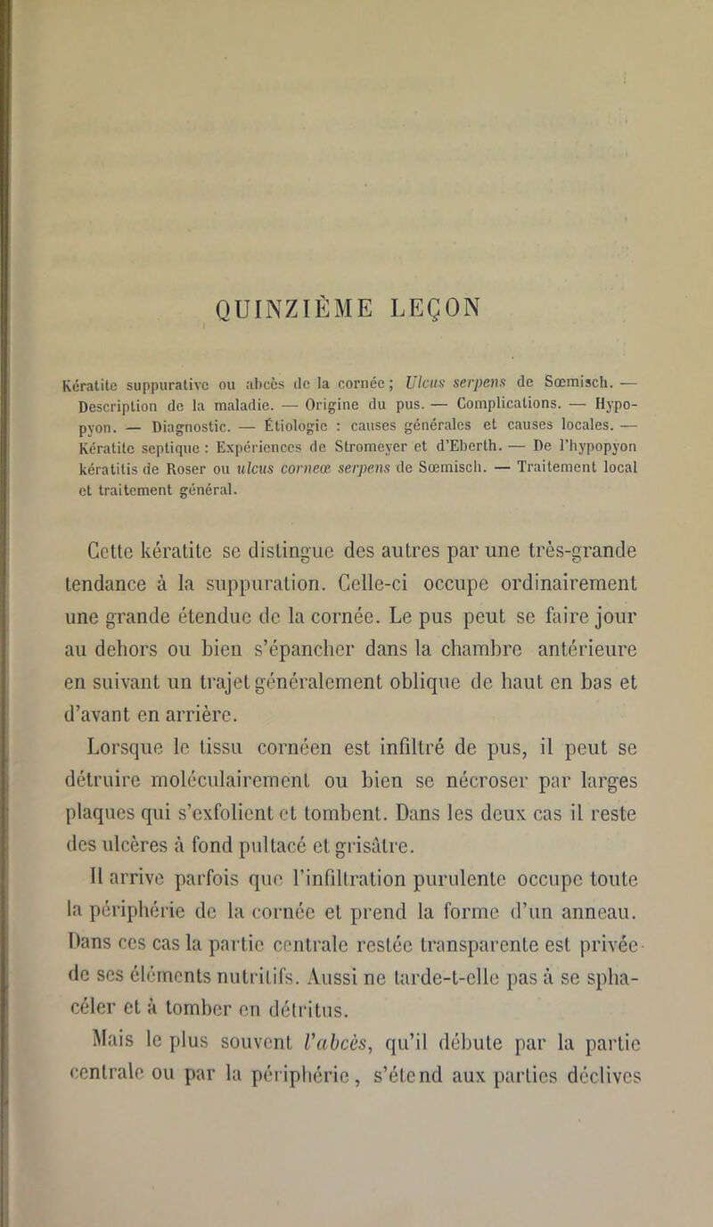QUINZIÈME LEÇON Kératite suppurative ou abcès de la cornée; Ulcus serpens de Sœmisch. — Description de la maladie. — Origine du pus. — Complications. — Hypo- pyon. — Diagnostic. — Étiologie : causes générales et causes locales. — Kératite septique : Expériences de Stromeyer et d’Ebei'th. — De l’hypopyon kératitis de Roser ou ulcus corneœ serpens de Sœmisch. — Traitement local et traitement général. Cette kératite se distingue des autres par une très-grande tendance à la suppuration. Celle-ci occupe ordinairement une grande étendue de la cornée. Le pus peut se faire jour au dehors ou bien s’épancher dans la chambre antérieure en suivant un trajet généralement oblique de haut en bas et d’avant en arrière. Lorsque le tissu cornéen est infiltré de pus, il peut se détruire rnoléculairement ou bien se nécroser par larges plaques qui s’exfolient et tombent. Dans les deux cas il reste des ulcères à fond pultacé et grisâtre. Il arrive parfois que l’infiltration purulente occupe toute la périphérie de la cornée et prend la forme d’un anneau. Dans ces cas la partie centrale restée transparente est privée de scs éléments nutritifs. Aussi ne tarde-t-elle pas à se splia- céler et à tomber en détritus. Mais le plus souvent l'abcès, qu’il débute par la partie centrale ou par la périphérie, s’étend aux parties déclives