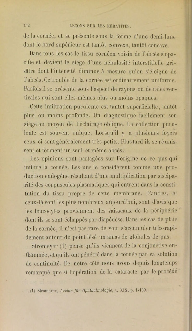 de la cornée, et se présente sous la forme d’une demi-lune dont le bord supérieur est tantôt convexe, tantôt concave. Dans tous les cas le tissu cornéen voisin de l’abcès s’opa- cifie et devient le siège d’une nébulosité interstitielle gri- sâtre dont l’intensité diminue à mesure qu’on s’éloigne de l’abcès. Ce trouble de la cornée est ordinairement uniforme. Parfois il se présente sous l’aspect de rayons ou de raies ver- ticales qui sont elles-mêmes plus ou moins opaques. Cette infiltration purulente est tantôt superficielle, tantôt plus ou moins profonde. On diagnostique facilement son siège au moyen de l’éclairage oblique. La collection puru- lente est souvent unique. Lorsqu’il y a plusieurs foyers ceux-ci sont généralement très-petits. Plus tard ils se réunis- sent et forment un seul et même abcès. Les opinions sont partagées sur l’origine de ce pus qui infiltre la cornée. Les uns le considèrent comme une pro- duction endogène résultant d’une multiplication par siscipa- rité des corpuscules plasmatiques qui entrent dans la consti- tution du tissu propre de cette membrane. D’autres, cl ceux-là sont les plus nombreux aujourd’hui, sont, d’avis que les leucocytes proviennent des vaisseaux de la périphérie dont ils se sont échappés par diapédèse. Dans les cas de plaie de la cornée, il n’est pas rare de voir s’accumuler très-rapi- dement autour du point lésé un amas de globules de pus. Sfromeyer (1) pense qu’ils viennent de la conjonctive en- flammée, et qu’ils ont pénétré dans la cornée par sa solution de continuité. De notre côté nous avons depuis longtemps remarqué que si l’opération de la cataracte par le procédé