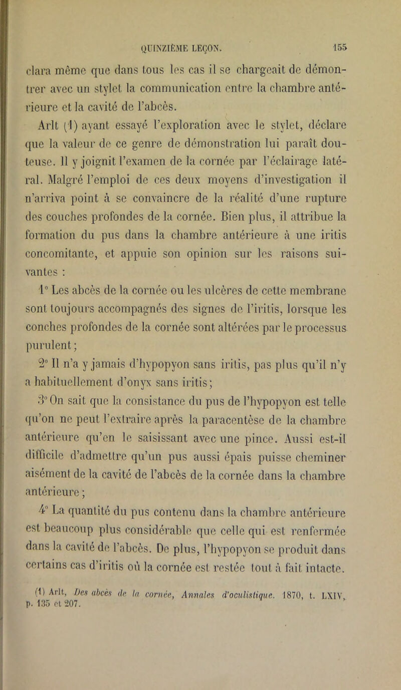 clara même que dans fous les cas il se chargeait de démon- trer avec un stylet la communication entre la chambre anté- rieure et la cavité de l’abcès. Arlt (1) ayant essayé l’exploration avec le stylet, déclare que la valeur de ce genre de démonstration lui paraît dou- teuse. 11 y joignit l’examen de la cornée par l’éclairage laté- ral. Malgré l’emploi de ces deux moyens d’investigation il n’arriva point à se convaincre de la réalité d’une rupture des couches profondes de la cornée. Bien plus, il attribue la formation du pus dans la chambre antérieure à une iritis concomitante, et appuie son opinion sur les raisons sui- vantes : 1° Les abcès de la cornée ou les ulcères de cette membrane sont toujours accompagnés des signes de l’iritis, lorsque les conches profondes de la cornée sont altérées parle processus purulent ; 2° Il n’a y jamais d’hypopyon sans iritis, pas plus qu’il n’y a habituellement d’onyx sans iritis; 3° On sait que la consistance du pus de l’hypopyon est telle qu’on ne peut l’extraire après la paracentèse de la chambre antérieure qu’en le saisissant avec une pince. Aussi est-il difficile d’admettre qu’un pus aussi épais puisse cheminer aisément de la cavité de l’abcès de la cornée dans la chambre antérieure ; 4° La quantité du pus contenu dans la chambre antérieure est beaucoup plus considérable que celle qui est renfermée dans la cavité de l’abcès. De plus, l’hypopyon se produit dans certains cas d’iritis où la cornée est restée tout à fait intacte. O) Arlt, Des abcès de la cornée, Annales (l'oculistique. 1870, t. LX1V p. 135 et 207.