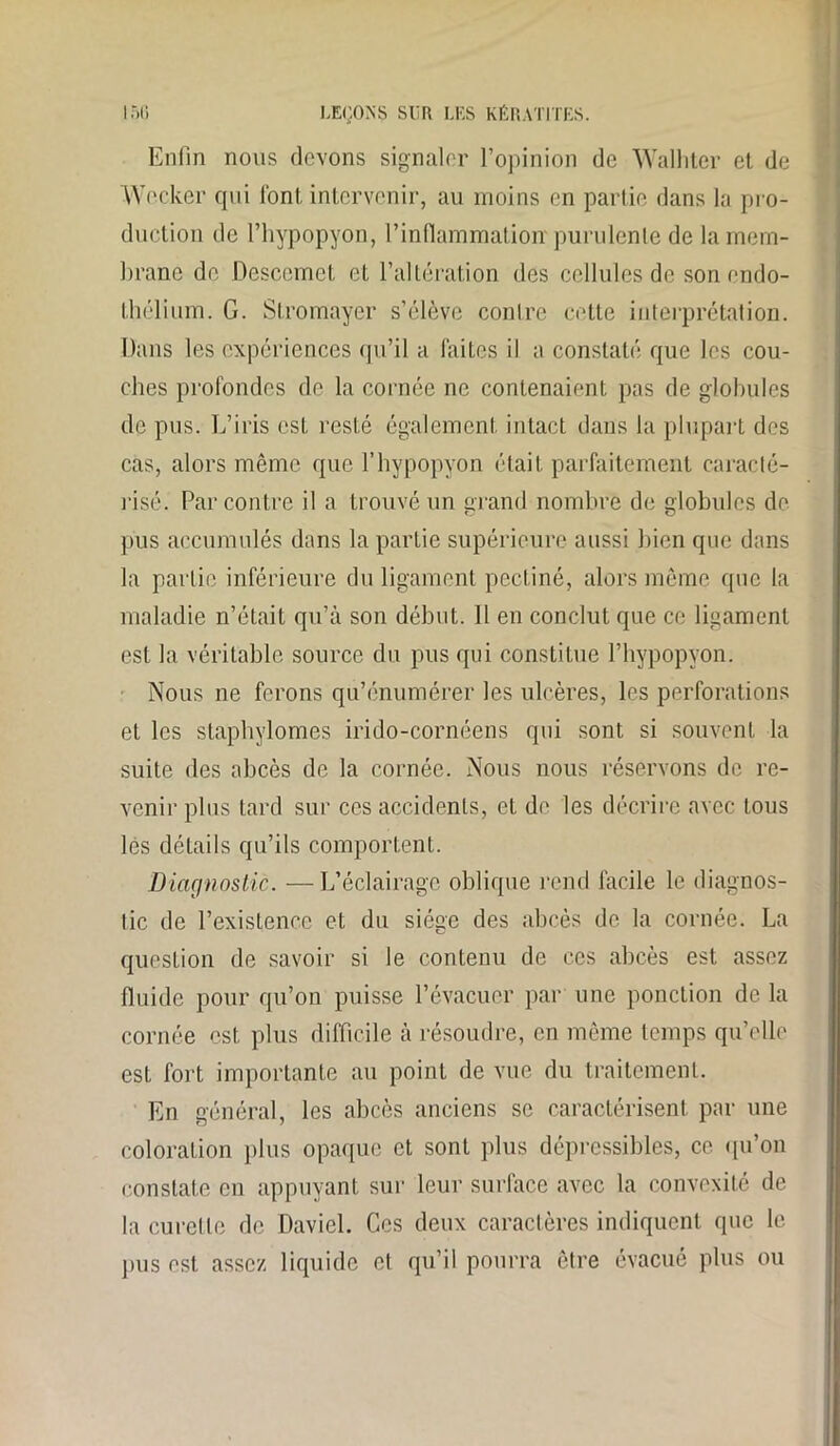 Enfin nous devons signaler l’opinion de Walhter et de Wecker qui font intervenir, au moins en partie dans la pro- duction de l’hypopyon, l’inflammation'purulente de la mem- brane de Descemet et l’altération des cellules de son endo- thélium. G. Stromayer s’élève contre cette interprétation. Dans les expériences qu’il a faites il a constaté que les cou- ches profondes de la cornée ne contenaient pas de globules de pus. L’iris est resté également intact dans la plupart des cas, alors même que l’hypopyon était parfaitement caracté- risé. Par contre il a trouvé un grand nombre de globules de pus accumulés dans la partie supérieure aussi bien que dans la partie inférieure du ligament pectiné, alors même que la maladie n’était qu’à son début. Il en conclut que ce ligament est la véritable source du pus qui constitue l’hypopyon. Nous ne ferons qu’énumérer les ulcères, les perforations et les staphylomes irido-cornéens qui sont si souvent la suite des abcès de la cornée. Nous nous réservons de re- venir plus tard sur ces accidents, et de les décrire avec tous lés détails qu’ils comportent. Diagnostic. —L’éclairage oblique rend facile le diagnos- tic de l’existence et du siège des abcès de la cornée. La question de savoir si le contenu de ces abcès est assez fluide pour qu’on puisse l’évacuer par une ponction de la cornée est plus difficile à résoudre, en même temps qu’elle est fort importante au point de vue du traitement. En général, les abcès anciens se caractérisent par une coloration plus opaque et sont plus déprcssibles, ce qu’on constate en appuyant sur leur surface avec la convexité de la curette de Daviel. Ces deux caractères indiquent que le pus est assez liquide et qu’il pourra être évacué plus ou