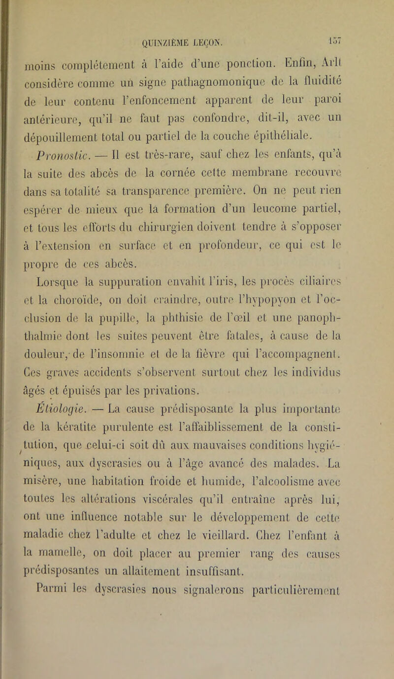 moins complètement à l’aide d’une ponction. Enfin, Arll considère comme un signe pathagnomonique de la fluidité de leur contenu l’enfoncement apparent de leur paroi antérieure, qu’il ne faut pas confondre, dit-il, avec un dépouillement total ou partiel de la couche épithéliale. Pronostic. — Il est très-rare, sauf chez les enfants, qu’à la suite des abcès de la cornée celte membrane recouvre dans sa totalité sa transparence première. On ne peut rien espérer de mieux que la formation d’un leucome partiel, et tous les efforts du chirurgien doivent tendre à s’opposer à l’extension en surface et en profondeur, ce qui est le propre de ces abcès. Lorsque la suppuration envahit l’iris, les procès ciliaires et la choroïde, on doil craindre, outre l’hypopyon et l’oc- clusion de la pupille, la phthisie de l’œil et une panoph- thalmie dont les suites peuvent être fatales, à cause de la douleur,-de l’insomnie et delà fièvre qui l’accompagnenl. Ces graves accidents s’observent surtout chez les individus âgés et épuisés par les privations. Etiologie. — La cause prédisposante la plus importante de la kératite purulente est l’affaiblissement de la consti- tution, que celui-ci soit du aux mauvaises conditions hygié- niques, aux dyscrasies ou à l’âge avancé des malades. La misère, une habitation froide et humide, l’alcoolisme avec toutes les altérations viscérales qu’il entraîne après lui, ont une influence notable sur le développement de cette maladie chez l’adulte et chez le vieillard. Chez l’enfant à la mamelle, on doit placer au premier rang des causes prédisposantes un allaitement insuffisant. Parmi les dyscrasies nous signalerons particulièrement