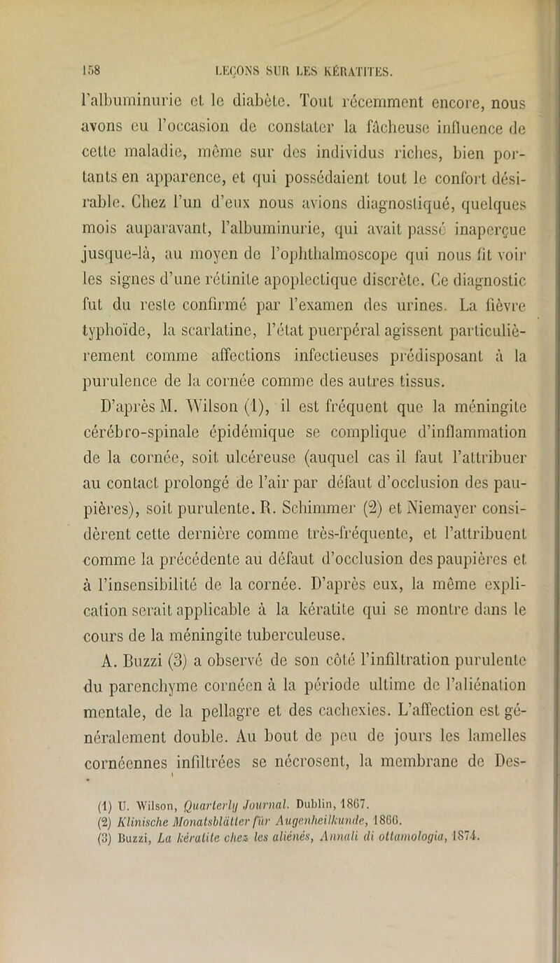 l'albuminurie cl le diabète. Tout récemment encore, nous avons eu l’occasion de constater la fâcheuse influence de celle maladie, même sur des individus riches, bien por- tants en apparence, et qui possédaient tout le confort dési- rable. Chez l’un d’eux nous avions diagnostiqué, quelques mois auparavant, l’albuminurie, qui avait passé inaperçue jusque-là, au moyen de l’ophthalmoscope qui nous fit voir les signes d’une rétinile apoplectique discrète. Ce diagnostic fut du reste confirmé par l’examen des urines. La fièvre typhoïde, la scarlatine, l’état puerpéral agissent particuliè- rement comme affections infectieuses prédisposant à la purulence de la cornée comme des autres tissus. D’après M. Wilson (1), il est fréquent que la méningite cérébro-spinale épidémique se complique d’inflammation de la cornée, soit ulcéreuse (auquel cas il faut l’attribuer au contact prolongé de l’air par défaut d’occlusion des pau- pières), soit purulente. R. Schimmer (2) et Niemayer consi- dèrent cette dernière comme très-fréquente, et l’attribuent comme la précédente au défaut d’occlusion des paupières et à l’insensibilité de la cornée. D’après eux, la même expli- cation serait applicable à la kératite qui se montre dans le cours de la méningite tuberculeuse. A. Buzzi (3) a observé de son côté l’infiltration purulente du parenchyme cornéen à la période ultime de l’aliénation mentale, de la pellagre et des cachexies. L’affection est gé- néralement double. Au bout de peu de jours les lamelles cornéennes infiltrées se nécrosent, la membrane de Des- i (1) U. Wilson, Quarterhj Journal. Dublin, 1867. (2) Klinische Monatsbl&tter fur Augcnheilkande, 1866. (3) Duzzi, La kératite chez les aliénés, Annali di ottamologia, 1S71.