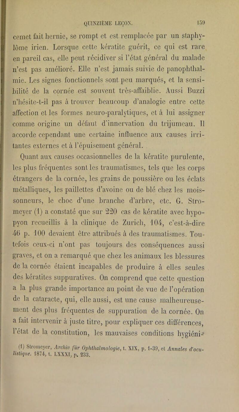 cemet fait hernie, se rompt et est remplacée par un slaphy- lome irien. Lorsque cette kératite guérit, ce qui est rare en pareil cas, elle peut récidiver si l’état général du malade n’est pas amélioré. Elle n’est jamais suivie de panophthal- mie. Les signes fonctionnels sonL peu marqués, et la sensi- bilité de la cornée est souvent très-affaiblie. Aussi Buzzi n’hésite-t-il pas à trouver beaucoup d’analogie entre cette affection et les formes neuro-paralytiques, et à lui assigner comme origine un défaut d'innervation du trijumeau. Il accorde cependant une certaine influence aux causes irri- tantes externes et à l’épuisement général. Quant aux causes occasionnelles de la kératite purulente, les plus fréquentes sont les traumatismes, tels que les corps étrangers de la cornée, les grains de poussière ou les éclats métalliques, les paillettes d’avoine ou de blé chez les mois- sonneurs, le choc d’une branche d’arbre, etc. G. Slro- meyer (1) a constaté que sur 220 cas de kératite avec hypo- pyon recueillis à la clinique de Zurich, 104, c’est-à-dire 40 p. 100 devaient être attribués à des traumatismes. Tou- tefois ceux-ci n’ont pas toujours des conséquences aussi graves, et on a remarqué que chez les animaux les blessures de la cornée étaient incapables de produire à elles seules des kératites suppuratives. On comprend cpie cette question a la plus grande importance au point de vue de l’opération de la cataracte, qui, elle aussi, est une cause malheureuse- ment des plus fréquentes de suppuration de la cornée. On a fait intervenir à juste titre, pour expliquer ces différences, l’état de la constitution, les mauvaises conditions hygiéni- (1) Stromcyer, Archiv fur Ophtlialmolocjie, t. XIX, p. 1-39, et Annales d'ocu- listique. 187-1, t. LXXXI, p. 233.