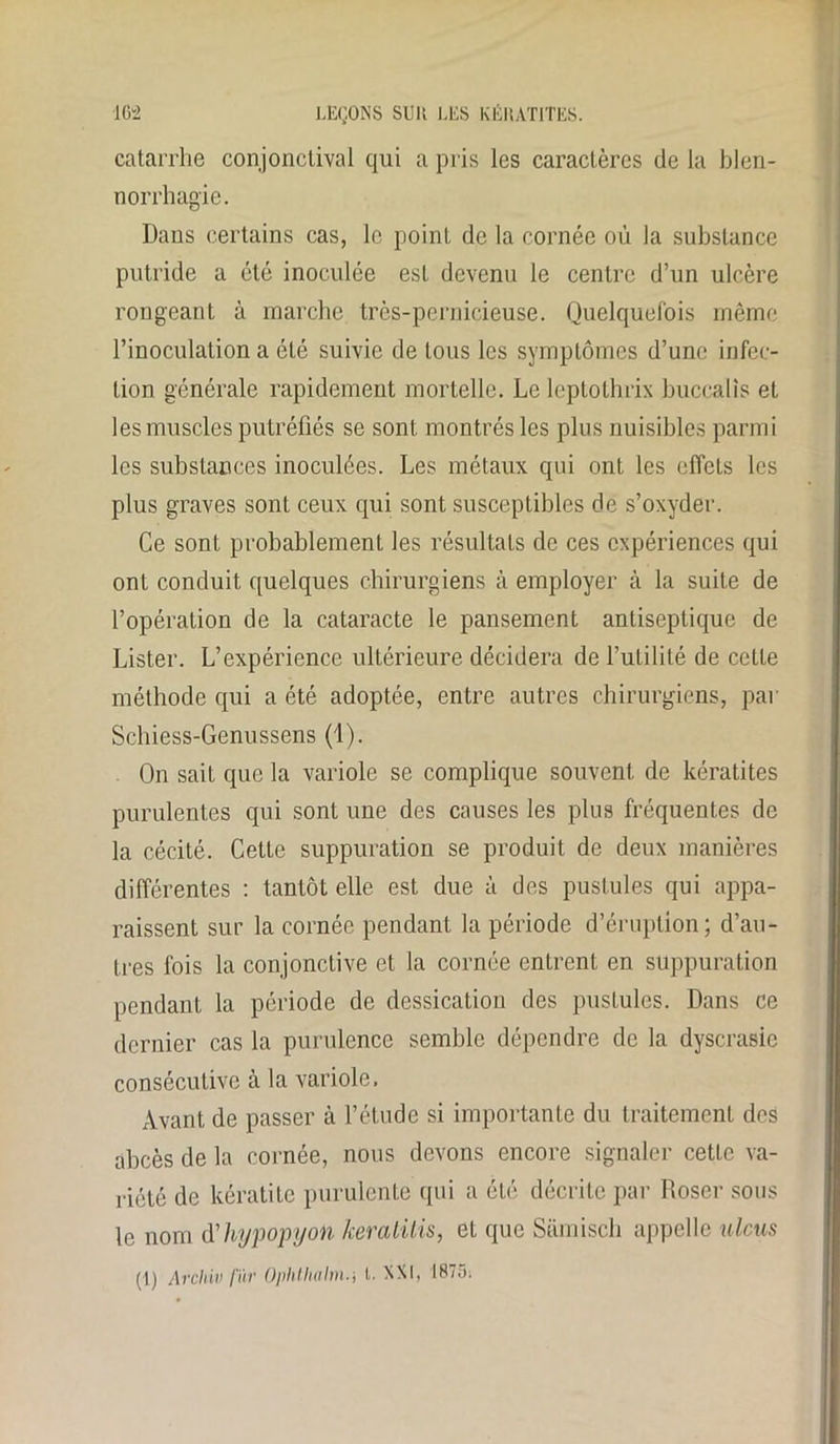 catarrhe conjonctival qui a pris les caractères de la blen- norrhagie. Dans certains cas, le point de la cornée où la substance putride a été inoculée est devenu le centre d’un ulcère rongeant à marche, très-pernicieuse. Quelquefois même l’inoculation a été suivie de tous les symptômes d’une infec- tion générale rapidement mortelle. Le leptothrix buccalis et les muscles putréfiés se sont montrés les plus nuisibles parmi les substances inoculées. Les métaux qui ont les effets les plus graves sont ceux qui sont susceptibles de s’oxyder. Ce sont probablement les résultats de ces expériences qui ont conduit quelques chirurgiens à employer à la suite de l’opération de la cataracte le pansement antiseptique de Lister. L’expérience ultérieure décidera de l’utilité de cette méthode qui a été adoptée, entre autres chirurgiens, par Schiess-Genussens (1). On sait que la variole se complique souvent de kératites purulentes qui sont une des causes les plus fréquentes de la cécité. Cette suppuration se produit de deux manières différentes : tantôt elle est due à des pustules qui appa- raissent sur la cornée pendant la période d’éruption; d’au- tres fois la conjonctive et la cornée entrent en suppuration pendant la période de dessication des pustules. Dans ce dernier cas la purulence semble dépendre de la dyscrasic consécutive à la variole. Avant de passer à l’étude si importante du traitement des abcès de la cornée, nous devons encore signaler cette va- riété de kératite purulente qui a été décrite par Roser sous le nom d'hypopyon keratilis, et que Sümisch appelle ulcus (1) Archiv fur Ophtliahii.i I. XXi, I87i>,