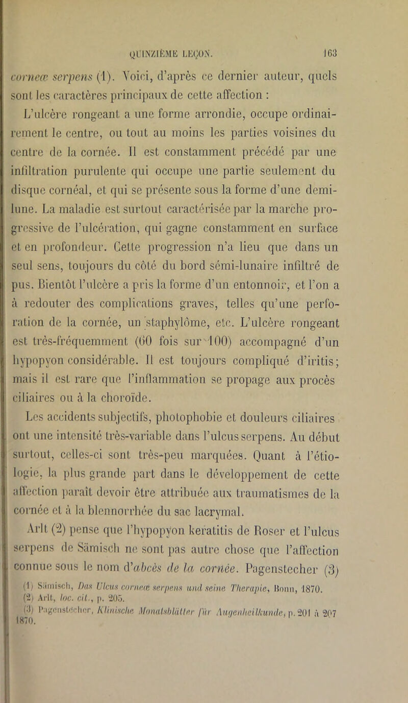 corneœ serpens (1). Voici, d’après ce dernier auteur, quels son! les caractères principaux de cette affection : L’ulcère rongeant a une forme arrondie, occupe ordinai- rement le centre, ou tout au moins les parties voisines du centre de la cornée. 11 est constamment précédé par une infiltration purulente qui occupe une partie seulement du disque cornéal, et qui se présente sous la forme d’une demi- lune. La maladie est surtout caractérisée par la marche pro- gressive de l’ulcération, qui gagne constamment en surface et en profondeur. Cette progression n’a lieu que dans un seul sens, toujours du côté du bord sémi-lunaire infiltré de pus. Bientôt l’ulcère a pris la forme d’un entonnoir, et l’on a à redouter des complications graves, telles qu’une perfo- ration de la cornée, un staphylôme, etc. L’ulcère rongeant est très-fréquemment (GO fois sur 100) accompagné d’un hypopyon considérable. Il est toujours compliqué d’iritis ; mais il est rare que l’inflammation se propage aux procès ciliaires ou à la choroïde. Les accidents subjectifs, photophobie et douleurs ciliaires ont une intensité très-variable dans l’ulcus serpens. Au début surtout, celles-ci sont très-peu marquées. Quant à l’étio- logie, la plus grande part dans le développement de cette affection paraît devoir être attribuée aux traumatismes de la cornée cl à la blennorrhée du sac lacrymal. Ai*lt (4) pense que l’hypopyon keratitis de Roser et l’ulcus serpens de Sàmisch ne sonl pas autre chose que l’affection connue sous le nom d'abcès de la cornée. Pagenstecher (3) il) Sàmisch, Dits U leus corneœ serpens and seine Thérapie, Bonn, 1870. (2) Arlt, lac. cil., p. 1205. i-J; l’agensl'inlior, Klinische MonalsbldUer lïïr AiupinheilkundCi n. 201 à <*07 1870.