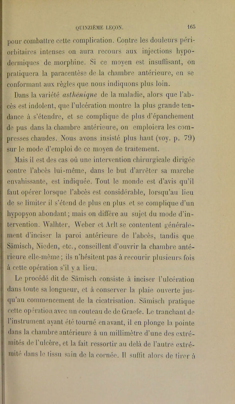 pour combattre cette complication. Contre les douleurs péri- orbitaires intenses on aura recours aux injections hypo- dermiques de morphine. Si ce moyen est insuffisant, on pratiquera la paracentèse de la chambre antérieure, en se conformant aux règles que nous indiquons plus loin. Dans la variété asthêniqne de la maladie, alors que l’ab- cès est indolent, que l’ulcération montre la plus grande ten- dance à s’étendre, et se complique de plus d’épanchement de pus dans la chambre antérieure, on emploiera les com- presses chaudes. Nous avons insisté plus haut (voy. p. 79) sur le mode d’emploi de ce moyen de traitement. Mais il est des cas où une intervention chirurgicale dirigée contre l’abcès lui-même, dans le but d’arrêter sa marche envahissante, est indiquée. Tout le monde est d’avis qu’il faut opérer lorsque l’abcès est considérable, lorsqu’au lieu de se limiter il s’étend de plus en plus et se complique d’un hypopyon abondant ; mais on diffère au sujet du mode d’in- tervention. Walhter, Weber et Arltse contentent générale- ment d’inciser la paroi antérieure de l’abcès, tandis que Samisch, Nieden, etc., conseillent d’ouvrir la chambre anté- rieure elle-même; ils n’hésitent pas à recourir plusieurs fois à cette opération s’il y a lieu. Le procédé dit de Samisch consiste à inciser l’ulcération dans toute sa longueur, et à conserver la plaie ouverte jus- qu’au commencement de la cicatrisation. Samisch pratique cette opération avec un couteau de de Gracié. Le tranchant de l’instrument ayant été tourné en avant, il en plonge la pointe dans la chambre antérieure à un millimètre d’une des extré- mités de l’ulcère, et la fait ressortir au delà de l’autre extré-