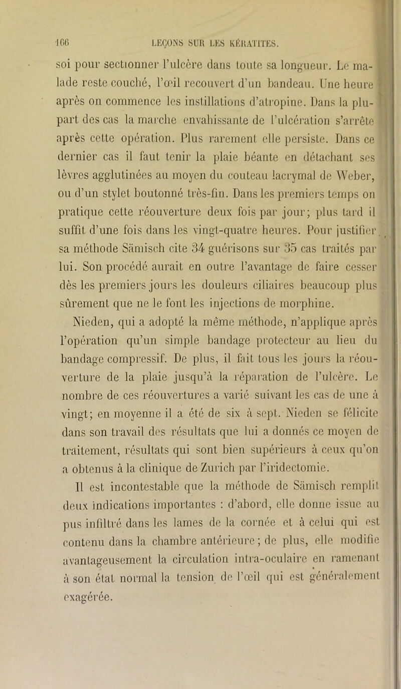 soi pour sectionner l’ulcère clans toute sa longueur. Le ma- ; lacle reste couché, l’œil recouvert d’un bandeau. Une heure I après on commence les instillations d’atropine. Dans la plu- ! part des cas la marche envahissante de l’ulcération s’arrête l après cotte opération. Plus rarement elle persiste. Dans ce dernier cas il faut tenir la plaie béante en détachant ses lèvres agglutinées au moyen du couteau lacrymal de Weber, ou d’un stylet boutonné très-fin. Dans les premiers temps on pratique cette réouverture deux fois par jour; plus tard il suffit d’une fois dans les vingt-quatre heures. Pour justifier, sa méthode Sâmisch cite 34 guérisons sur 35 cas traités par lui. Son procédé aurait en outre l’avantage de faire cesser dès les premiers jours les douleurs ciliaires beaucoup plus | sûrement que ne le font les injections de morphine. Nieden, qui a adopté la même méthode, n’applique après l’opération qu’un simple bandage protecteur au lieu du bandage compressif. De plus, il fait tous les jours la réou- verture de la plaie jusqu’à la réparation de l’ulcère. Le nombre de ces réouvertures a varié suivant les cas de une à vingt; en moyenne il a été de six à sept. Nieden se félicite dans son travail des résultats que lui a donnés ce moyen de traitement, résultats qui sont bien supérieurs à ceux qu’on a obtenus à la clinique de Zurich par l’iridectomie. 11 est incontestable que la méthode de Sâmisch remplit deux indications importantes : d’abord, elle donne issue au pus infiltré dans les lames de la cornée et à celui qui est contenu dans la chambre antérieure ; de plus, elle modifie avantageusement la circulation intra-oculaire en ramenant à son état normal la tension de l’œil qui est généralement exagérée.