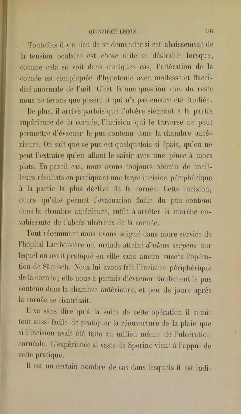 Toutefois il y a lieu de se demander si cet abaissement de la tension oculaire est chose utile et désirable lorsque, comme cela se voit dans quelques cas, l’altération de la cornée est compliquée d’hypotonie avec mollesse et flacci- dité anormale de l’œil. C’est là une question que du reste nous ne ferons que poser, et qui n’a pas encore été étudiée. De plus, il arrive parfois que l’ulcère siégeant à la partie supérieure de la cornée, l’incision qui le traverse ne peut permettre d’évacuer le pus contenu dans la chambre anté- rieure. On sait que ce pus est quelquefois si épais, qu’on ne peut l’extraire qu’en allant le saisir avec une pince à mors plats. En pareil cas, nous avons toujours obtenu de meil- leurs résultats en pratiquant une large incision périphérique à la partie la plus déclive de la cornée. Cette incision, outre qu’elle permet l’évacuation facile du pus contenu dans la chambre antérieure, suffit à arrêter la marche en- vahissante de l’abcès ulcéreux de la cornée. Tout récemment nous avons soigné dans notre service de l’hôpital Lariboisière un malade atteint d'ulcus serpens sur lequel on avait pratiqué en ville sans aucun succès l’opéra- tion de Sâmisch. Nous lui avons fait l’incision périphérique de la cornée; elle nous a permis d’évacuer facilement le pus contenu dans la chambre antérieure, et peu de jours après la cornée se cicatrisait. 11 va sans dire qu’à la suite de celte opération il seraiL tout aussi facile de pratiquer la réouverture de la plaie que si l’incision avait été faite au milieu même de l’ulcération cornéale. L’expérience si vaste de Sperino vient à l’appui de cette pratique. 11 est un certain nombre de cas dans lesquels il est indi-