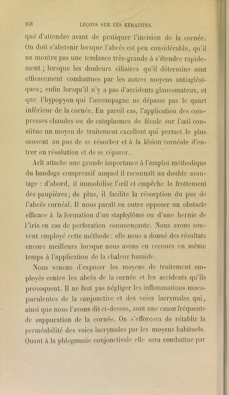 que d’atlendre avant de pratiquer l’incision de la cornée. On doit s’abstenir lorsque l’abcès est peu considérable, qu’il ne montre pas une tendance très-grande à s’étendre rapide- ment ; lorsque les douleurs ciliaires qu’il détermine sont efficacement combattues par les autres moyens antiaglési- ques; enfin lorsqu’il n’y a pas d’accidents glaucomateux, et que l’hypopyon qui l’accompagne ne dépasse pas le quart inférieur de la cornée. En pareil cas, l’application des com- presses chaudes ou de cataplasmes de fécule sur l’œil con- stitue un moyen de traitement excellent qui permet le plus souvent au pus de se résorber et à la lésion cornéale d'en- trer en résolution et de se réparer. Arlt attache une grande importance à l’emploi méthodique du bandage compressif auquel il reconnaît un double avan- tage : d’abord, il immobilise l’œil et empêche le frottement des paupières ; de plus, il facilite la résorption du pus de l’abcès cornéal. 11 nous paraît en outre opposer un obstacle efficace à la formation d’un staphylôme ou d’une hernie de l’iris en cas de perforation commençante. Nous avons sou- vent employé cette méthode: elle nous a donné des résultats encore meilleurs lorsque nous avons eu recours en même temps à l’application de la chaleur humide. Nous venons d’exposer les moyens de traitement em- ployés contre les abcès de la cornée et les accidents qu’ils provoquent. 11 ne faut pas négliger les inflammations muco- purulentes de la conjonctive et des voies lacrymales qui, ainsi que nous l’avons dit ci-dessus, sont une cause fréquente de suppuration de la cornée. On s’efforcera de rétablir la perméabilité des voies lacrymales parles moyens habituels. Quant à la phlegmasie conjonctivale elle sera combattue par