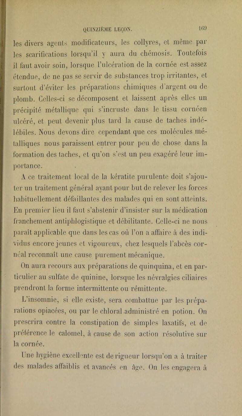 les divers agents modificateurs, les collyres, el même par les scarifications lorsqu’il y aura du chémosis. Toutefois il faut avoir soin, lorsque l’ulcération de la cornée est assez étendue, de ne pas se servir de substances trop irritantes, et surtout d’éviter les préparations chimiques d’argent ou de plomb. Celles-ci se décomposent et laissent après elles un précipité métallique qui s’incruste dans le tissu cornéen ulcéré, et peut devenir plus tard la cause de taches indé- lébiles. Nous devons dire cependant que ces molécules mé- talliques nous paraissent entrer pour peu de chose dans la formation des taches, et qu’on s’est un peu exagéré leur im- portance. A ce traitement local de la kératite purulente doit s’ajou- ter un traitement général ayant pour but de relever les forces habituellement, défaillantes des malades qui en sont atteints. En premier lieu il faut s’abstenir d’insister sur la médication franchement antiphlogistique et débilitante. Celle-ci ne nous paraît applicable que dans les cas où l’on a affaire à des indi- vidus encore jeunes et vigoureux, chez lesquels l’abcès cor- néal reconnaît une cause purement mécanique. On aura recours aux préparations de quinquina, et en par- ticulier au sulfate de quinine, lorsque les névralgies ciliaires prendront la forme intermittente ou rémittente. L’insomnie, si elle existe, sera combattue par les prépa- rations opiacées, ou par le chloral administré en potion. On prescrira contre la constipation de simples laxatifs, et de préférence le calomel, à cause de son action résolutive sur la cornée. I nc hygiène excellente est de rigueur lorsqu’on a à traiter des malades affaiblis et avancés en âge. On les engagera à