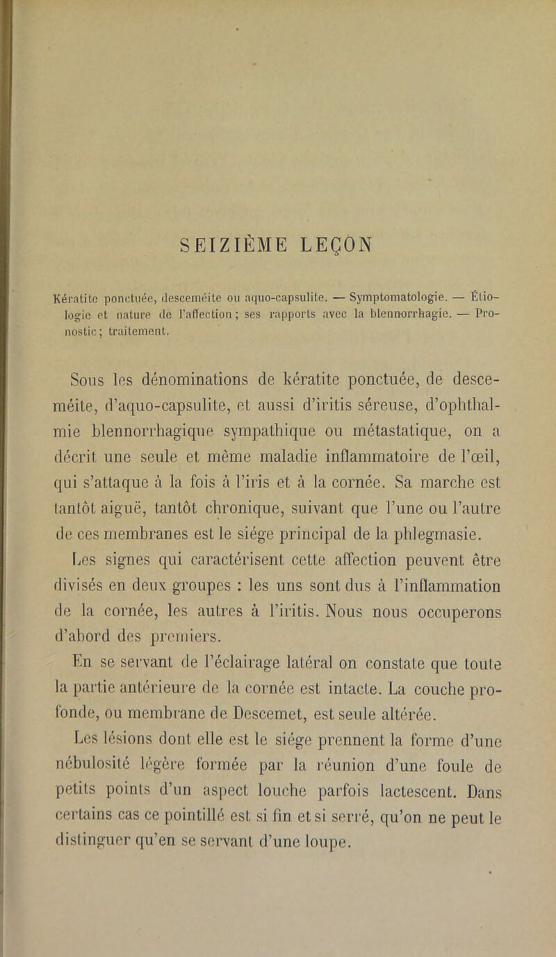 SEIZIÈME LEÇON Kératite ponctuée, (lesçeméite ou aquo-capsulite. — Symptomatologie. — Étio- logie et nature de l’affection ; ses rapports avec la blennorrhagie. — Pro- nostic; traitement. Sous les dénominations de kératite ponctuée, de desce- méite, d’aquo-capsulite, et aussi d’iritis séreuse, d’ophthal- mie blennorrhagique sympathique ou métastatique, on a décrit une seule et même maladie inflammatoire de l’œil, qui s’attaque à la fois à l’iris et à la cornée. Sa marche est iantôt aiguë, tantôt chronique, suivant que l’une ou l’autre de ces membranes est le siège principal de la phlegmasie. Les signes qui caractérisent cette affection peuvent être divisés en deux groupes : les uns sont dus à l’inflammation de la cornée, les autres à l’iritis. Nous nous occuperons d’abord des premiers. En se servant de l’éclairage latéral on constate que toute la partie antérieure de la cornée est intacte. La couche pro- fonde, ou membrane de Descemet, est seule altérée. Les lésions dont elle est le siège prennent la forme d’une nébulosité légère formée par la réunion d’une foule de petits points d’un aspect louche parfois lactescent. Dans certains cas ce pointillé est si fin et si serré, qu’on ne peut le distinguer qu’en se servant d’une loupe.