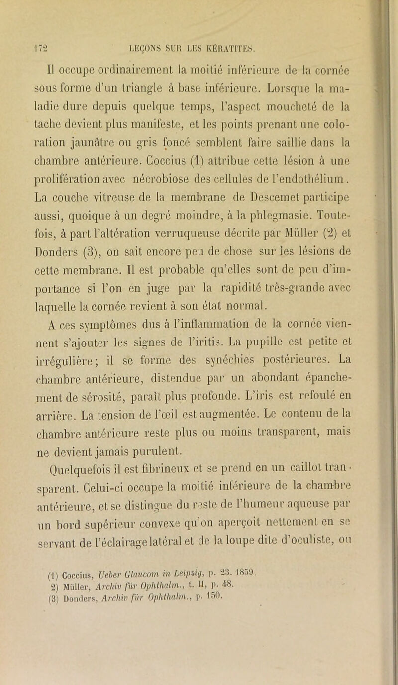 Il occupe ordinairement la moitié inférieure de la cornée sous forme d’un triangle à base inférieure. Lorsque la ma- ladie dure depuis quelque temps, l’aspect moucheté de la tache devient plus manifeste, et les points prenant une colo- ration jaunâtre ou gris foncé semblent faire saillie dans la chambre antérieure. Coccius (1) attribue cette lésion à une prolifération avec nécrobiose des cellules de l’endothélium. La couche vitreuse de la membrane de Descemet participe aussi, quoique à un degré moindre, à la phlegmasie. Toute- fois, à part l’altération verruqueuse décrite par Muller (2) et Donders (3), on sait encore peu de chose sur les lésions de cette membrane. 11 est probable qu’elles sont de peu d’im- portance si l’on en juge par la rapidité très-grande avec laquelle la cornée revient à son état normal. A ces symptômes dus à l’inflammation de la cornée vien- nent s’ajouter les signes de l’iritis. La pupille est petite et irrégulière; il se forme des synéchies postérieures. La chambre antérieure, distendue par un abondant épanche- ment de sérosité, paraît plus profonde. L’iris est refoulé en arrière. La tension de l’œil est augmentée. Le contenu de la chambre antérieure reste plus ou moins transparent, mais ne devient jamais purulent. Quelquefois il est fibrineux et se prend en un caillot Iran • sparent. Celui-ci occupe la moitié inférieure de la chambre antérieure, et se distingue du reste de l’humeur aqueuse par un bord supérieur convexe qu’on aperçoit nettement en se servant de l’éclairage latéral et de la loupe dite d’oculiste, ou (1) Coccius, Ueber Glaucom in Leipzig, p. 23. 1859. 2) Muller, Archiv fur Oplithalm., t. U, P- 48. (3) Donders, Archiv fur Oplitlmlm., p. 150.