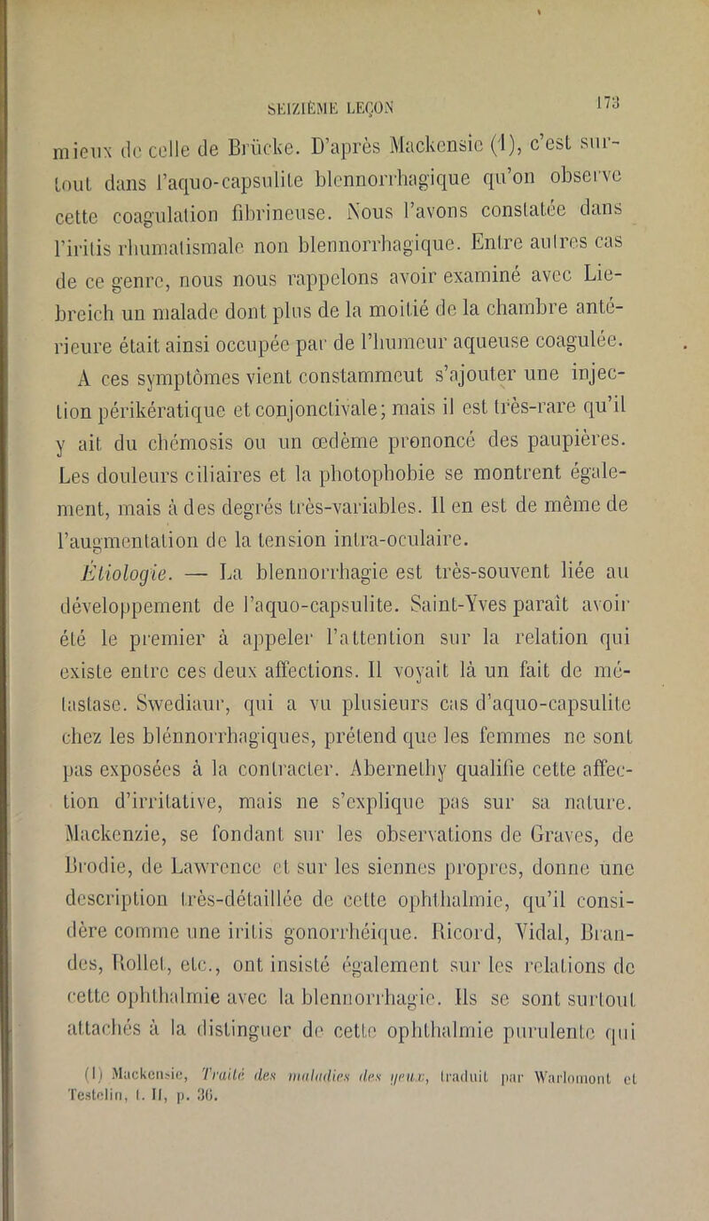 mieux de celle de Brücke. D’après Mackensie (1), c’est sur- tout dans l’aquo-capsulite blennorrhagique qu’on observe cette coagulation fibrineuse. Nous I avons constatée dans l’iritis rhumatismale non blennorrhagique. Entre autres cas de ce genre, nous nous rappelons avoir examine avec Lie- breich un malade dont plus de la moitié de la chambre anté- rieure était ainsi occupée par de l’humeur aqueuse coagulée. A ces symptômes vient constamment s’ajouter une injec- tion périkératique et conjonctivale; mais il est très-rare qu’il y ait du chémosis ou un œdème prononcé des paupières. Les douleurs ciliaires et la photophobie se montrent égale- ment, mais à des degrés très-variables. 11 en est de même de l’augmentation de la tension inlra-oculaire. o Étiologie. — La blennorrhagie est très-souvent liée au développement de l’aquo-capsulite. Saint-Yves parait avoir été le premier à appeler l’attention sur la relation qui existe entre ces deux affections. Il voyait là un fait de mé- tastase. Swediaur, qui a vu plusieurs cas d’aquo-capsulite chez les blénnorrhngiques, prétend que les femmes ne sont pas exposées à la contracter. Abernethy qualifie cette affec- tion d’irritative, mais ne s’explique pas sur sa nature. Mackenzie, se fondant sur les observations de Graves, de Drodie, de Lawrence et sur les siennes propres, donne une description très-détaillée de cette ophthalmie, qu’il consi- dère comme une irilis gonorrhéique. Ricord, Vidal, Gran- des, Rollet, etc., ont insisté également sur les relations de cette ophthalmie avec la blennorrhagie. Ils se sont surtout attachés à la distinguer de cette ophthalmie purulente qui (I) Mackensie, Traité des maladies îles i/eux, traduit par Warlomont et Testelin. I. Il, n. 30.