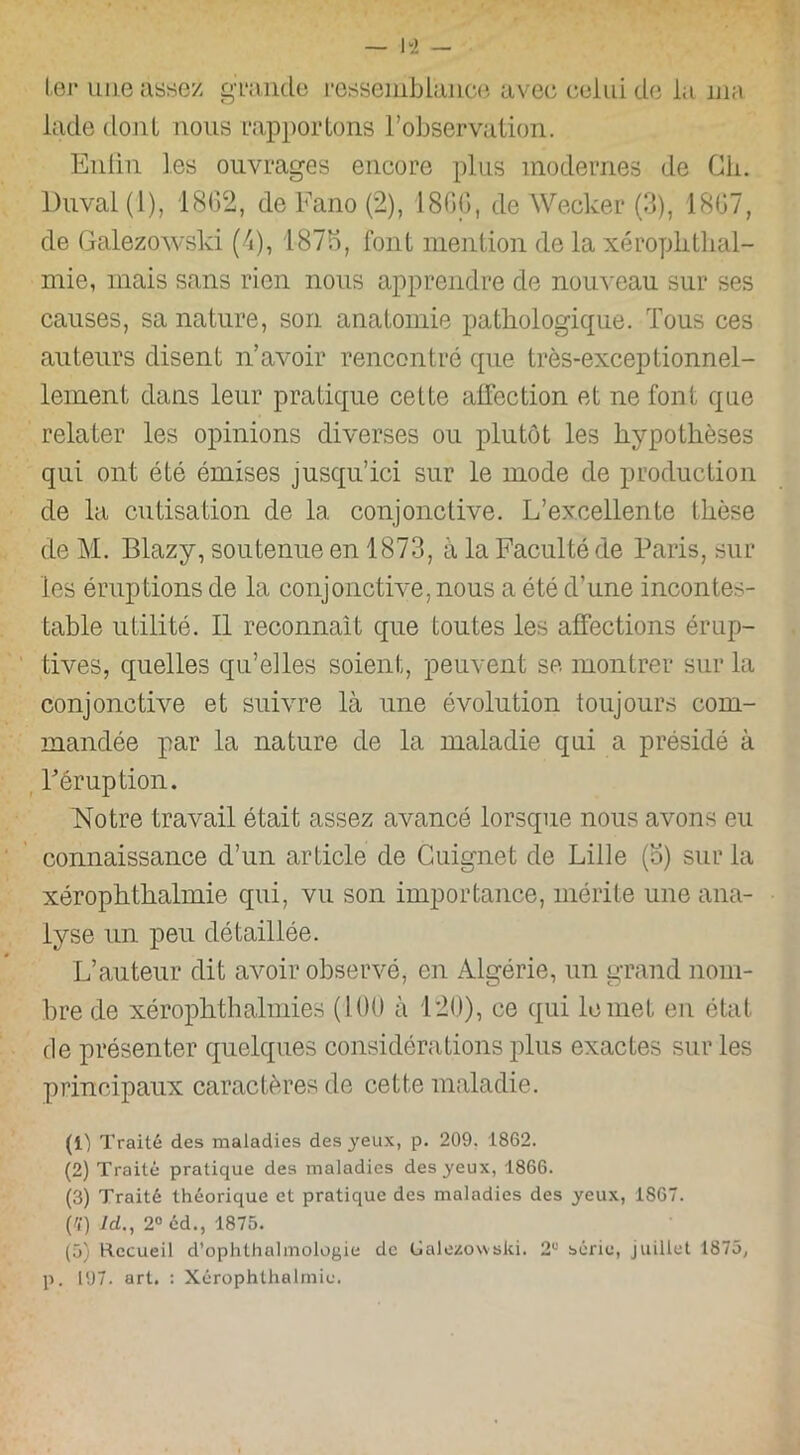 ter une assez grande ressemblance avec celui de la ma lade dont nous rapportons l’observation. Enlin les ouvrages encore plus modernes de Ch. Duval (1), 1862, de Fano (2), 1866, de Wecker (3), 1867, de Galezowski (4), 1875, font mention de la xéroplithal- mie, mais sans rien nous apprendre de nouveau sur ses causes, sa nature, son anatomie pathologique. Tous ces auteurs disent n’avoir rencontré que très-exceptionnel- lement dans leur pratique cette affection et ne font que relater les opinions diverses ou plutôt les hypothèses qui ont été émises jusqu’ici sur le mode de production de la cutisation de la conjonctive. L’excellente thèse de M. Blazy, soutenue en 1873, a la Faculté de Paris, sur les éruptions de la conjonctive, nous a été d’une incontes- table utilité. Il reconnaît que toutes les affections érup- tives, quelles qu’elles soient, peuvent se montrer sur la conjonctive et suivre là une évolution toujours com- mandée par la nature de la maladie qui a présidé à F éruption. Notre travail était assez avancé lorsque nous avons eu connaissance d’un article de Cuignet de Lille (o) sur la xérophthalmie qui, vu son importance, mérite une ana- lyse un peu détaillée. L’auteur dit avoir observé, en Algérie, un grand nom- bre de xérophthalmies (100 à 120), ce qui le met en état de présenter quelques considérations plus exactes sur les principaux caractères de cette maladie. (1) Traité des maladies des yeux, p. 209. 1862. (2) Traité pratique des maladies des yeux, 1866. (3) Traité théorique et pratique des maladies des yeux, 1S67. pi) Id., 2° éd., 1875. (5) Recueil d’ophthulmologie de Galezowski. 2e série, juillet 1875, p. 197. art. : Xérophthalmie.