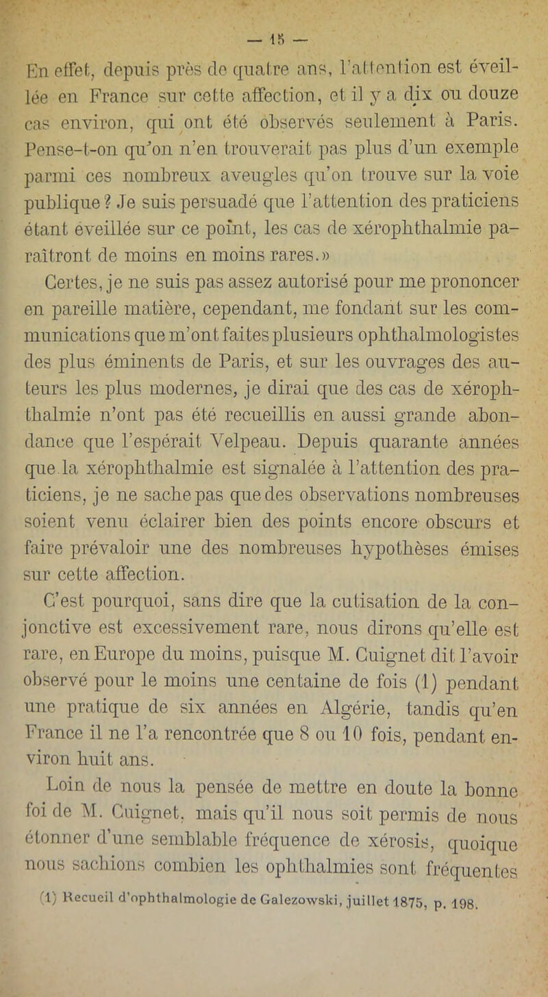 — 18 — En effet, depuis près de quatre ans, l’attention est éveil- lée en France sur cette affection, et il y a dix on douze cas environ, qui ont été observés seulement à Paris. Pense-t-on qu'on n’en trouverait pas plus d’un exemple parmi ces nombreux aveugles qu’on trouve sur la voie publique ? Je suis persuadé que l’attention des praticiens étant éveillée sur ce point, les cas de xérophthalmie pa- raîtront de moins en moins rares.» Certes, je ne suis pas assez autorisé pour me prononcer en pareille matière, cependant, me fondant sur les com- munications que m’ont faites plusieurs ophtalmologistes des plus éminents de Paris, et sur les ouvrages des au- teurs les plus modernes, je dirai que des cas de xéroph- talmie n’ont pas été recueillis en aussi grande abon- dance que l’espérait Velpeau. Depuis quarante années que la xérophtalmie est signalée à l’attention des pra- ticiens, je ne sache pas que des observations nombreuses soient venu éclairer bien des points encore obscurs et faire prévaloir une des nombreuses hypothèses émises sur cette affection. C’est pourquoi, sans dire que la cutisation de la con- jonctive est excessivement rare, nous dirons qu’elle est rare, en Europe du moins, puisque M. Cuignet dit l’avoir observé pour le moins une centaine de fois (1) pendant une pratique de six années en Algérie, tandis qu’en France il ne l’a rencontrée que 8 ou 10 fois, pendant en- viron huit ans. Loin de nous la pensée de mettre en doute la bonne foi de M. Cuignet. mais qu’il nous soit permis de nous étonner d’une semblable fréquence de xérosis, quoique nous sachions combien les ophthalmies sont fréquentes