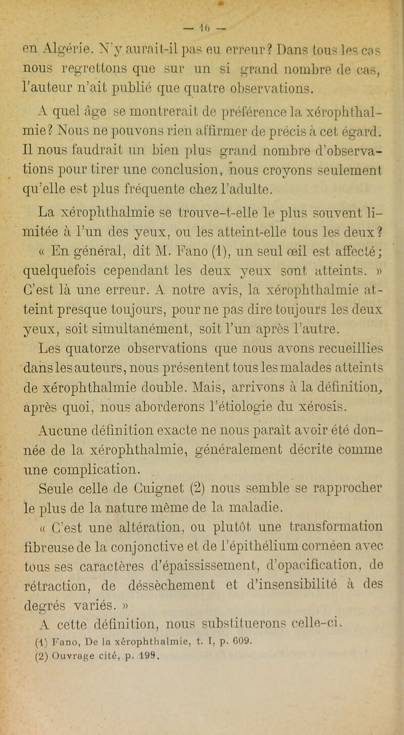 — K) pn Algérie. N'y aurait-il pas eu erreur? Dans tous les cos nous regrettons que sur un si grand nombre de cas, l’auteur n’ait publié que quatre observations. A quel âge se montrerait de préférence la xérophthal- mie? Nous ne pouvons rien affirmer de précis à cet égard. Il nous faudrait un bien plus grand nombre d’observa- tions pour tirer une conclusion, nous croyons seulement qu’elle est plus fréquente chez l’adulte. La xérophthalmie se trouve-t-elle le plus souvent li- mitée à l’un des yeux, ou les atteint-elle tous les deux? « En général, dit M. Fano (1), un seul oeil est affecté; quelquefois cependant les deux yeux sont atteints. » C’est là une erreur. A notre avis, la xérophthalmie at- teint presque toujours, pour ne pas dire toujours les deux yeux, soit simultanément, soit l’un après l’autre. Les quatorze observations que nous avons recueillies dans les auteurs, nous présentent tous les malades atteints de xéroplithalmie double. Mais, arrivons à la définition, après quoi, nous aborderons l’étiologie du xérosis. Aucune définition exacte ne nous parait avoir été don- née de la xérophthalmie, généralement décrite comme une complication. Seule celle de Cuignet (2) nous semble se rapprocher le plus de la nature même de la maladie. « C’est une altération, ou plutôt une transformation fibreuse de la conjonctive et de l’épithélium cornéen avec tous ses caractères d’épaississement, d’opacification, de rétraction, de déssèchement et d’insensibilité à des degrés variés. » A cette définition, nous substituerons celle-ci. (1) Fano, De la xérophthalmie, t. I, p. G09.
