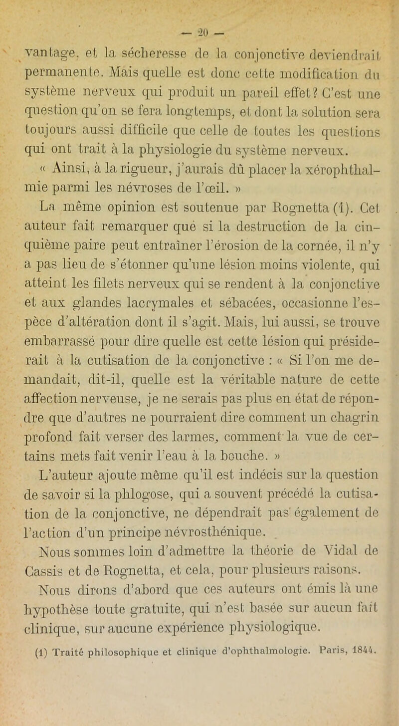 vantage, et la sécheresse de la conjonctive deviendrait, permanente. Mais quelle est donc cette modification du système nerveux qui produit un pareil effet? C’est une question qu’on se fera longtemps, et dont la solution sera toujours aussi difficile que celle de toutes les questions qui ont trait à la physiologie du système nerveux. « Ainsi, à la rigueur, j’aurais dû placer la xérophthal- mie parmi les névroses de l’œil. » La même opinion est soutenue par Rognetta(l). Gel auteur fait remarquer que si la destruction de la cin- quième paire peut entraîner l’érosion de la cornée, il n’y a pas lieu de s’étonner qu’une lésion moins violente, qui atteint les filets nerveux qui se rendent à la conjonctive et aux glandes lacrymales et sébacées, occasionne l’es- pèce d’altération dont il s’agit. Mais, lui aussi, se trouve embarrassé pour dire quelle est cette lésion qui préside- rait à la cutisation de la conjonctive : « Si l’on me de- mandait, dit-il, quelle est la véritable nature de cette affection nerveuse, je ne serais pas plus en état de répon- dre que d’autres ne pourraient dire comment un chagrin profond fait verser des larmes., comment'la vue de cer- tains mets fait venir l’eau à la bouche. » L’auteur ajoute même qu’il est indécis sur la question de savoir si la phlogose, qui a souvent précédé la cutisa- tion de la conjonctive, ne dépendrait pas'également de l’action d’un principe névrosthénique. Nous sommes loin d’admettre la théorie de Vidal de Cassis et de Rognetta, et cela, pour plusieurs raisons. Nous dirons d’abord que ces auteurs ont émis là une hypothèse toute gratuite, qui n’est basée sur aucun fait clinique, sur aucune expérience physiologique. (1) Traité philosophique et clinique d’ophthalmologie. Paris, 1844.