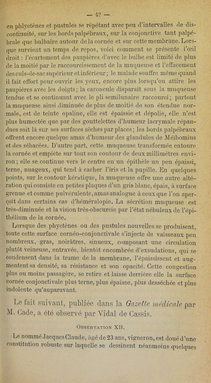 en pblyctènes et pustules se répétant avec peu d’intervalles de dis- continuité, sur les bords palpébraux, sur la conjonctive tant palpé- brale que bulbaire autour de la cornée et sur cette membrane. Lors- que survient un temps de repos, voici comment se présente l’œil droit : l’écartement des paupières d’avec le bulbe est limité de plus de la moitié par le raccourcissement de la muqueuse et l’effacement des culs-de-sac supérieur et inférieur; le malade souffre même quand il fait effort pour ouvrir les yeux, encore plus lorsqu’on attire les paupières avec les doigts; la caroncule disparait sous la muqueuse tendue et se continuant avec le pli semilunaire raccourci; partout la muqueuse ainsi diminuée de plus de moitié de son étendue nor- male, est de teinte opaline, elle est épaissie et dépolie, elle n’est plus humectée que par des gouttelettes d’humeur lacrymale répan- dues soit là sur ses surfaces sèches par places; les bords palpébraux offrent encore quelque amas d’humeur des glandules de Méïbomius et des sébacées. D’autre part, cette muqueuse transformée entoure la cornée et empiète sur tout son contour de deux millimètres envi- ron ; elle se continue vers le centre en un épithèle un peu épaissi, terne, nuageux, qui tend à cacher l’iris et la pupille. En quelques points, sur le contour kératique, la muqueuse offre une autre alté- ration qui consiste en petites plaques d’un gris blanc, épais, à surface grenue et comme pulvérulente, amas analogue à ceux que l’on aper- çoit dans certains cas d’héméralopie. La sécrétion muqueuse est très-diminuée et la vision très-obscurcie par l’état nébuleux de l’épi- thélium de la cornée. Lorsque des phyctènes ou des pustules nouvelles se produisent, toute cette surface cornéo-conjonctivale s’injecte de vaisseaux peu nombreux, gras, noirâtres, sinueux, composant une circulation plutôt veineuse, entravée, bientôt encombrée d’exsudations, qui se condensent dans la trame de la membrane, l’épaississent et aug- mentent sa densité, sa résistance et son opacité. Cette congestion plus ou moins passagère, se retire et laisse derrière elle la surface cornée conjonctivale plus terne, plus épaisse, plus desséchée et plus indolente qu’auparavant. Le fait suivant, publiée dans la Gazette médicale par M. Cade, a été observé par Vidal de Cassis. Observation XII. Le nommé Jacques Claude, âgé de 23 ans, vigneron, est doué d’une constitution robuste sur laquelle se dessinent néanmoins quelques