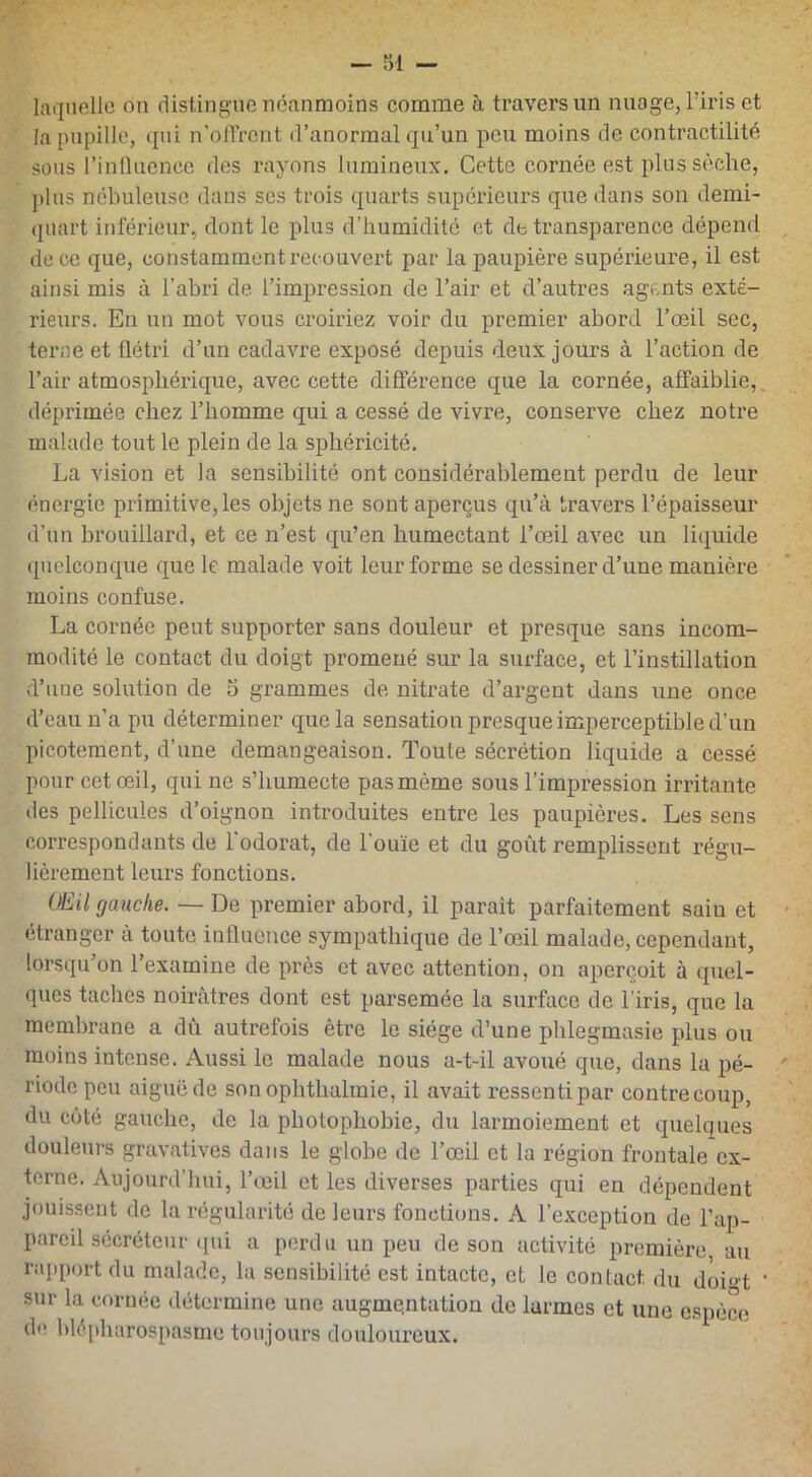 laquelle on distingue néanmoins comme à travers un nuage, l’iris et la pupille, qui n'offrent d’anormal qu’un peu moins de contractilité sous l’influence des rayons lumineux. Cette cornée est plus sèche, pins nébuleuse dans ses trois quarts supérieurs que dans son demi- quart inférieur, dont le plus d’humidité et de transparence dépend de ce que, constamment recouvert par la paupière supérieure, il est ainsi mis à l’abri de l’impression de l’air et d’autres agents exté- rieurs. En un mot vous croiriez voir du premier abord l’œil sec, terne et flétri d’un cadavre exposé depuis deux jours à l’action de l’air atmosphérique, avec cette différence que la cornée, affaiblie, déprimée chez l’homme qui a cessé de vivre, conserve chez notre malade tout le plein de la sphéricité. La vision et la sensibilité ont considérablement perdu de leur énergie primitive, les objets ne sont aperçus qu’à travers l’épaisseur d’un brouillard, et ce n’est qu’en humectant l’œil avec un liquide quelconque que le malade voit leur forme se dessiner d’une manière moins confuse. La cornée peut supporter sans douleur et presque sans incom- modité le contact du doigt promené sur la surface, et l’instillation d’uue solution de 5 grammes de nitrate d’argent dans une once d’eau n’a pu déterminer que la sensation presque imperceptible d’un picotement, d’une démangeaison. Toute sécrétion liquide a cessé pour cet œil, qui ne s’humecte pas même sous l’impression irritante des pellicules d’oignon introduites entre les paupières. Les sens correspondants de l'odorat, de l'ouïe et du goût remplissent régu- lièrement leurs fonctions. OEil gauche. — De premier abord, il paraît parfaitement sain et étranger à toute influence sympathique de l’œil malade, cependant, lorsqu’on l’examine de près et avec attention, on aperçoit à quel- ques taches noirâtres dont est parsemée la surface de l’iris, que la membrane a dû autrefois être le siège d’une phlegmasie plus ou moins intense. Aussi le malade nous a-t-il avoué que, dans la pé- riode peu aiguë de son ophthalmie, il avait ressenti par contrecoup, du côté gauche, de la photophobie, du larmoiement et quelques douleurs gravatives dans le globe de l’œil et la région frontale ex- terne. Aujourd’hui, l’œil et les diverses parties qui en dépendent jouissent de la régularité de leurs fonctions. A l’exception de l’ap- pareil sécréteur qui a perdu un peu de son activité première au rapport du malade, la sensibilité est intacte, et le contact, du doi<>t ’ sur la cornée détermine une augmentation de larmes et une espèce de blépharospasmc toujours douloureux.