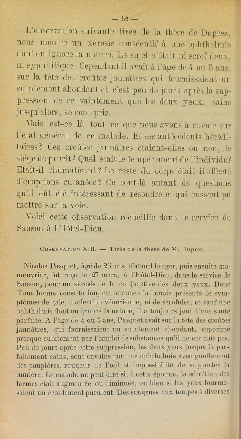 L’observation suivante tirée de la thèse de Duprez. nous montre un xérosis consécutif à une ophthalmie dont on ignore la nature. Le sujet n’était ni scrofuleux, ni syphilitique. Cependant il avait à l’âge de 4 ou 5 ans, sur ]a tête des croûtes jaunâtres qui fournissaient un suintement abondant et c’est peu de jours après la sup- pression de ce suintement que les deux yeux, sains jusqu’alors, se sont pris. Mais, est-ce là tout ce que nous avons à savoir sur l’état général de ce malade. Et ses antécédents hérédi- taires? Ces croûtes jaunâtres étaient-elles ou non, le siège de prurit? Quel était le tempérament de l’individu? Etait-il rhumatisant ? Le reste du corps était-il affecté d’éruptions cutanées? Ce sont-là autant de questions qu’il eût été intéressant de résoudre et qui eussent pu mettre sur la voie. Voici cette observation recueillie dans le service de Sanson à l’Hôtel-Dieu. Observation XIII. — Tirée de la thèse de M. Duprez. Nicolas Pasquet, âgé de 26 ans, d’abord berger, puis ensuite ma- nœuvrier, fut reçu le 27 mars, à PHôtel-Dieu, dans le service de Sanson, pour un xérosis de la conjonctive des deux yeux. Doué d’une bonne constitution, cet homme n’a jamais présenté de sym- ptômes de gale, d’affection vénérienne, ni de scrofules, et sauf une ophthalmie dont on ignore la nature, il a toujours joui d’une santé parfaite. A l’âge de 4 ou 5 ans, Pasquet avait sur la tète des croûtes jaunâtres, qui fournissaient un suintement abondant, supprimé presque subitement par l’emploi de substances qu’il ne connaît pas. Peu de jours après cette suppression, les deux yeux jusque là par- faitement sains, sont envahis par une ophthalmie avec gonflement des paupières, rougeur de l’œil et impossibilité de supporter la lumière. Le malade ne peut dire si, à cette époque, la sécrétion des larmes était augmentée ou diminuée, ou bien si les yeux fournis- saient un écoulement purulent. Des sangsues aux tempes à diverses
