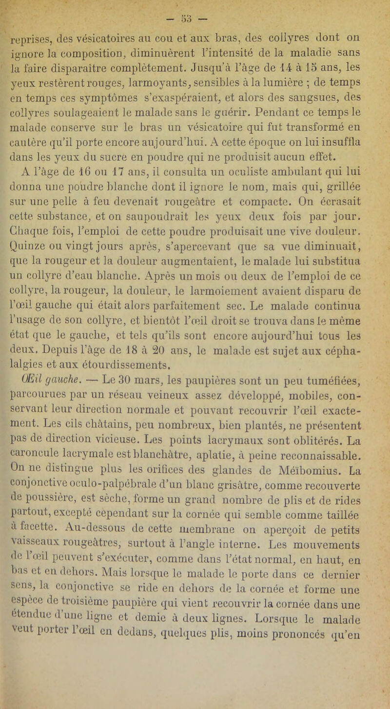 reprises, des vésicatoires au cou et aux bras, des collyres dont on ignore la composition, diminuèrent l’intensité de la maladie sans la faire disparaître complètement. Jusqu’à l’âge de 14 à 15 ans, les yeux restèrent rouges, larmoyants, sensibles à la lumière ; de temps en temps ces symptômes s’exaspéraient, et alors des sangsues, des collyres soulageaient le malade sans le guérir. Pendant ce temps le malade conserve sur le bras un vésicatoire qui fut transformé en cautère qu’il porte encore aujourd’hui. A cette époque on lui insuflla dans les yeux du sucre en poudre qui ne produisit aucun effet. A l’âge de 16 ou 17 ans, il consulta un oculiste ambulant qui lui donna une poudre blanche dont il ignore le nom, mais qui, grillée sur une pelle à feu devenait rougeâtre et compacte. On écrasait cette substance, et on saupoudrait les yeux deux fois par jour. Chaque fois, l’emploi de cette poudre produisait une vive douleur. Quinze ou vingt jours après, s’apercevant que sa vue diminuait, que la rougeur et la douleur augmentaient, le malade lui substitua un collyre d’eau blanche. Après un mois ou deux de l’emploi de ce collyre, la rougeur, la douleur, le larmoiement avaient disparu de l’œil gauche qui était alors parfaitement sec. Le malade continua l’usage de son collyre, et bientôt l’œil droit se trouva dans le même état que le gauche, et tels qu’ils sont encore aujourd’hui tous les deux. Depuis l’âge de 18 à 20 ans, le malade est sujet aux cépha- lalgies étaux étourdissements. (JEU gauche. — Le 30 mars, les paupières sont un peu tuméfiées, parcourues par un réseau veineux assez développé, mobiles, con- servant leur direction normale et pouvant recouvrir l’œil exacte- ment. Les cils châtains, peu nombreux, bien plantés, ne présentent pas de direction vicieuse. Les points lacrymaux sont oblitérés. La caroncule lacrymale est blanchâtre, aplatie, à peine reconnaissable. On ne distingue plus les orifices des glandes de Méïbomius. La conjonctive oculo-palpebrale d’un blanc grisâtre, comme recouverte de poussière, est sèche, forme un grand nombre de plis et de rides partout, excepté cependant sur la cornée qui semble comme taillée a facette. Au-dessous de cette membrane on aperçoit de petits \aisseaux rougeâtres, surtout à l’angle interne. Les mouvements de 1 œil peuvent s’exécuter, comme dans l’état normal, en haut, en bas et en dehors. Mais lorsque le malade le porte dans ce dernier sens, la conjonctive se ride en dehors de la cornée et forme une espèce de troisième paupière qui vient recouvrir la cornée dans une étendue d une ligne et demie â deux lignes. Lorsque le malade veut porter l’œil en dedans, quelques plis, moins prononcés qu’en