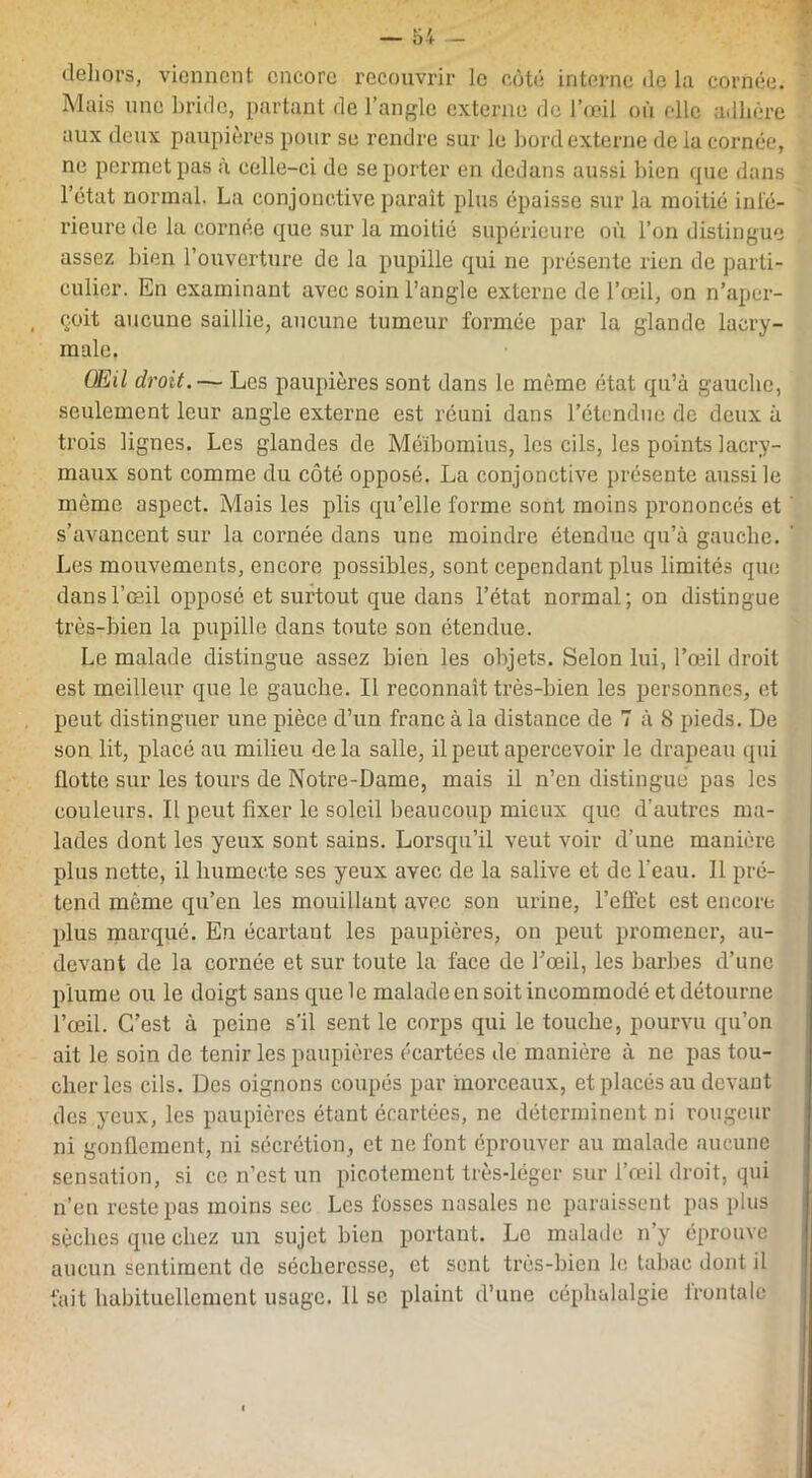 dehors, viennent encore recouvrir le côté interne de la cornée. Mais une bride, partant de l’angle externe de l’œil où elle adhère aux deux paupières pour se rendre sur le bord externe de la cornée, ne permet pas à celle-ci de se porter en dedans aussi bien que dans l’état normal. La conjonctive paraît plus épaisse sur la moitié inté- rieure de la cornée que sur la moitié supérieure où l’on distingue assez bien l’ouverture de la pupille qui ne présente rien de parti- culier. En examinant avec soin l’angle externe de l’œil, on n’aper- çoit aucune saillie, aucune tumeur formée par la glande lacry- male. Œil droit.— Les paupières sont dans le même état qu’à gauche, seulement leur angle externe est réuni dans l’étendue de deux à trois lignes. Les glandes de Méïbomius, les cils, les points lacry- maux sont comme du côté opposé. La conjonctive présente aussi le môme aspect. Mais les plis qu’elle forme sont moins prononcés et s’avancent sur la cornée dans une moindre étendue qu’à gauche. Les mouvements, encore possibles, sont cependant plus limités que dans l’œil opposé et surtout que dans l’état normal; on distingue très-bien la pupille dans toute son étendue. Le malade distingue assez bien les objets. Selon lui, l’œil droit est meilleur que le gauche. Il reconnaît très-bien les personnes, et peut distinguer une pièce d’un franc à la distance de T à 8 pieds. De son lit, placé au milieu delà salle, il peut apercevoir le drapeau qui flotte sur les tours de Notre-Dame, mais il n’en distingué pas les couleurs. Il peut fixer le soleil beaucoup mieux que d’autres ma- lades dont les yeux sont sains. Lorsqu’il veut voir d’une manière plus nette, il humecte ses yeux avec de la salive et de l’eau. 11 pré- tend même qu’en les mouillant avec son urine, l’effet est encore plus marqué. En écartant les paupières, on peut promener, au- devant de la cornée et sur toute la face de l’œil, les barbes d’une plume ou le doigt sans que le malade en soit incommodé et détourne l’œil. C’est à peine s’il sent le corps qui le touche, pourvu qu’on ait le soin de tenir les paupières écartées de manière à ne pas tou- cher les cils. Des oignons coupés par morceaux, et placés au devant des yeux, les paupières étant écartées, ne déterminent ni rougeur ni gonflement, ni sécrétion, et ne font éprouver au malade aucune sensation, si ce n’est un picotement très-léger sur l'œil droit, qui n’en reste pas moins sec Les fosses nasales ne paraissent pas plus sèches que chez un sujet bien portant. Le malade n’y éprouve aucun sentiment de sécheresse, et sent très-bien le tabac dont il fait habituellement usage. 11 sc plaint d’une céphalalgie frontale
