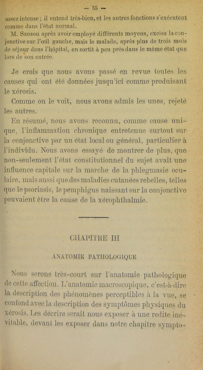 assez intense ; il entend très-bien, et les autres fonctions s’exécutent comme dans l’état normal. M. Sanson après avoir employé différents moyens, excisa la con- jonctive sur l’œil gauche, mais le malade, après plus de trois mois de séjour dans l’hôpital, en sortit à peu près dans le même état que lors de son entrée. .Te crois que nous avons passé en revue toutes ies causes qui ont été données jusqu’ici comme produisant le xérosis. Comme on le voit, nous avons admis les unes, rejeté les autres. En résumé, nous avons reconnu, comme cause uni- que, l'inflammation chronique entretenue surtout sur la conjonctive par un état local ou général, particulier à l’individu. Nous avons essayé de montrer de plus, que non-seulement l’état constitutionnel du sujet avait une influence capitale sur la marche de la phlegmasie ocu- laire, mais aussi que des maladies cutanées rebelles, telles que le psoriasis, le pemphigus naissant sur la conjonctive pouvaient être la cause de la xérophthalmie. CHAPITRE III ANATOMIE PATHOLOGIQUE Nous serons très-court sur l’anatomie pathologique de cette affection. L’anatomie macroscopique, c’est-à-dire la description des phénomènes perceptibles à la vue, se confond avec la description des symptômes physiques du xérosis. Les décrire serait nous exposer à une redite iné- vitable, devant les exposer dans notre chapitre sympto-