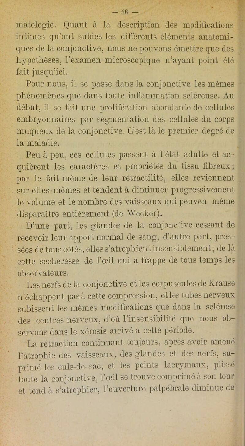 matologie. Quant à la description des modifications intimes qu’ont subies les différents éléments anatomi- ques de la conjonctive, nous ne pouvons émettre que des hypothèses, l’examen microscopique n’ayant point été fait jusqu’ici. Pour nous, il se passe dans la conjonctive les mêmes phénomènes que dans toute inflammation scléreuse. Au début, il se fait une prolifération abondante de cellules embryonnaires par segmentation des cellules du corps muqueux de la conjonctive. C’est là le premier degré de la maladie. Peu à peu, ces cellules passent à l’état adulte et ac- quièrent les caractères et propriétés du tissu fibreux; par le fait même de leur rétractilité, elles reviennent sur elles-mêmes et tendent à diminuer progressivement le volume et le nombre des vaisseaux qui peuven même disparaître entièrement (de Wecker). D’une part, les glandes de la conjonctive cessant de recevoir leur apport normal de sang, d’autre part, pres- sées de tous cotés, elles s’atrophient insensiblement ; de là cette sécheresse de l’œil qui a frappé de tous temps les observateurs. Les nerfs de la conjonctive et les corpuscules de Krause n’échappent pas à cette compression, et les tubes nerveux subissent les mêmes modifications que dans la sclérose des centres nerveux, d’où l’insensibilité que nous ob- servons dans le xérosis arrivé à cette période. La rétraction continuant toujours, après avoir amené l’atrophie des vaisseaux, des glandes et des nerfs, su- primé les culs-de-sac, et les points lacrymaux, plissé toute la conjonctive, l’œil se trouve comprimé à son tour et tend à s’atrophier, l’ouverture palpébrale diminue de