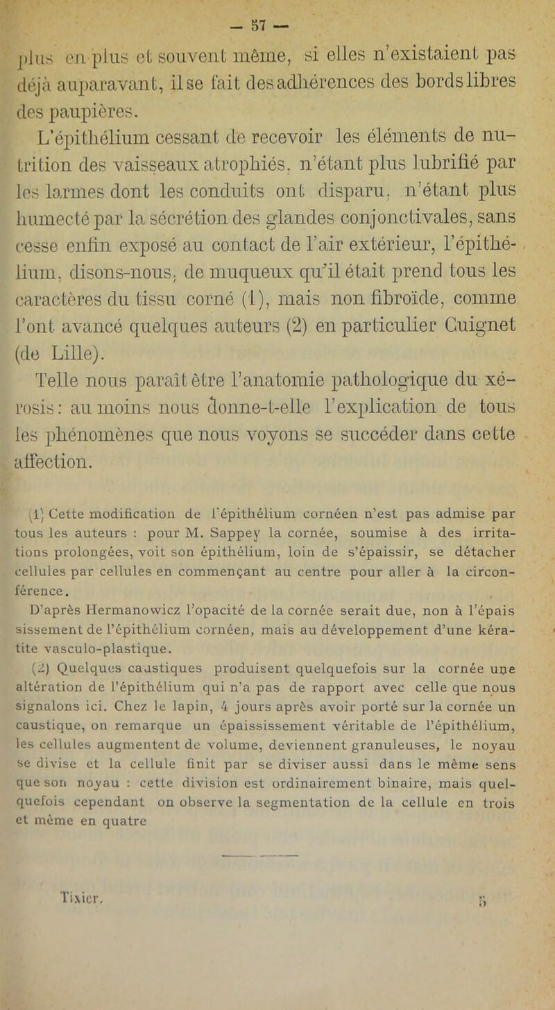 jilus en plus et souvent même, si elles n’existaient pas déjà auparavant, il se fait des adhérences des bords libres des paupières. L’épithélium cessant de recevoir les éléments de nu- trition des vaisseaux atrophiés, n’étant plus lubrifié par les larmes dont les conduits ont disparu, n’étant plus humecté par la sécrétion des glandes conjonctivales, sans cesse enfin exposé au contact de l’air extérieur, l’épithé- lium, disons-nous, de muqueux qu'il était prend tous les caractères du tissu corné (1), mais non fibroïde, comme l’ont avancé quelques auteurs (2) en particulier Guignet (de Lille). Telle nous paraît être l’anatomie pathologique du xé- rosis: au moins nous donne-t-elle l’explication de tous les phénomènes que nous voyons se succéder dans cette affection. 1) Cette modification de l'épithélium cornéen n’est pas admise par tous les auteurs : pour M. Sappey la cornée, soumise à des irrita- tions prolongées, voit son épithélium, loin de s’épaissir, se détacher cellules par cellules en commençant au centre pour aller à la circon- férence. D’après Hermanowicz l’opacité de la cornée serait due, non à l’épais sissement de l’épithélium cornéen, mais au développement d’une kéra- tite vasculo-plastique. (2) Quelques caustiques produisent quelquefois sur la cornée une altération de l’épithélium qui n’a pas de rapport avec celle que nous signalons ici. Chez le lapin, 4 jours après avoir porté sur la cornée un caustique, on remarque un épaississement véritable de l’épithélium, les cellules augmentent de volume, deviennent granuleuses, le noyau se divise et la cellule finit par se diviser aussi dans le même sens que son noyau : cette division est ordinairement binaire, mais quel- quefois cependant on observe la segmentation de la cellule en trois et même en quatre Tixier.
