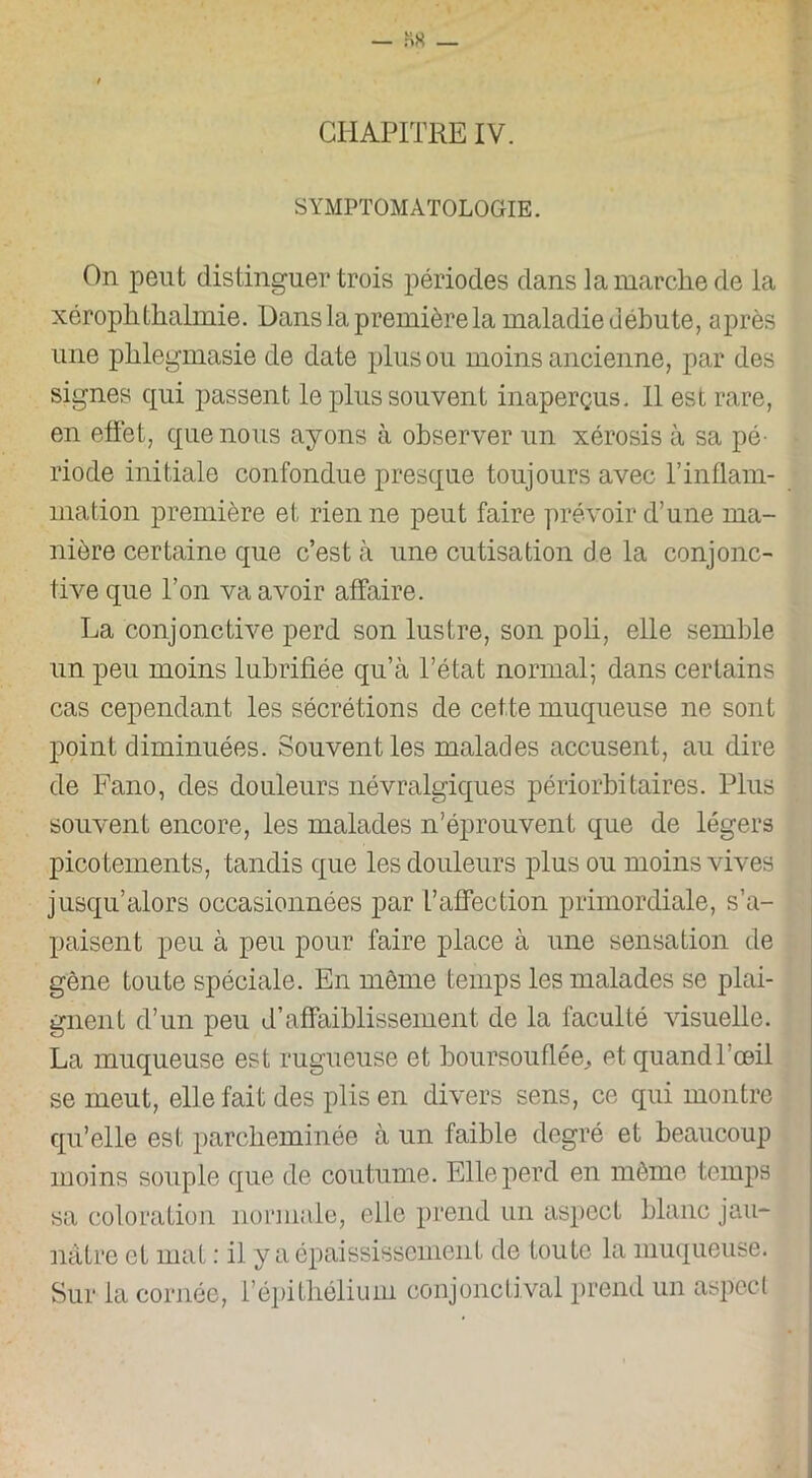 CHAPITRE IV. SYMPTOMATOLOGIE. On peut distinguer trois périodes dans la marche de la xéropkthalmie. Dans la première la maladie débute, après une plilegmasie de date plus ou moins ancienne, par des signes qui passent le plus souvent inaperçus. Il est rare, en effet, que nous ayons à observer un xérosis à sa pé- riode initiale confondue presque toujours avec T inflam- mation première et rien ne peut faire prévoir d’une ma- nière certaine que c’est à une cutisation de la conjonc- tive que l’on va avoir affaire. La conjonctive perd son lustre, son poli, elle semble un peu moins lubrifiée qu’à l’état normal; dans certains cas cependant les sécrétions de cette muqueuse ne sont point diminuées. Souvent les malades accusent, au dire de Fano, des douleurs névralgiques périorbitaires. Plus souvent encore, les malades n’éprouvent que de légers pico tements, tandis que les douleurs plus ou moins vives jusqu’alors occasionnées par L’affection primordiale, s’a- paisent peu à peu pour faire place à une sensation de gêne toute spéciale. En même temps les malades se plai- gnent d’un peu d’affaiblissement de la faculté visuelle. La muqueuse est rugueuse et boursouflée, et quand l’oeil se meut, elle fait des plis en divers sens, ce qui montre qu’elle est parcheminée à un faible degré et beaucoup moins souple que de coutume. Elle perd en môme temps sa coloration normale, elle prend un aspect blanc jau- nâtre et mat : il y a épaississement de toute la muqueuse. Sur la cornée, l’épithélium conjonctival prend un aspect