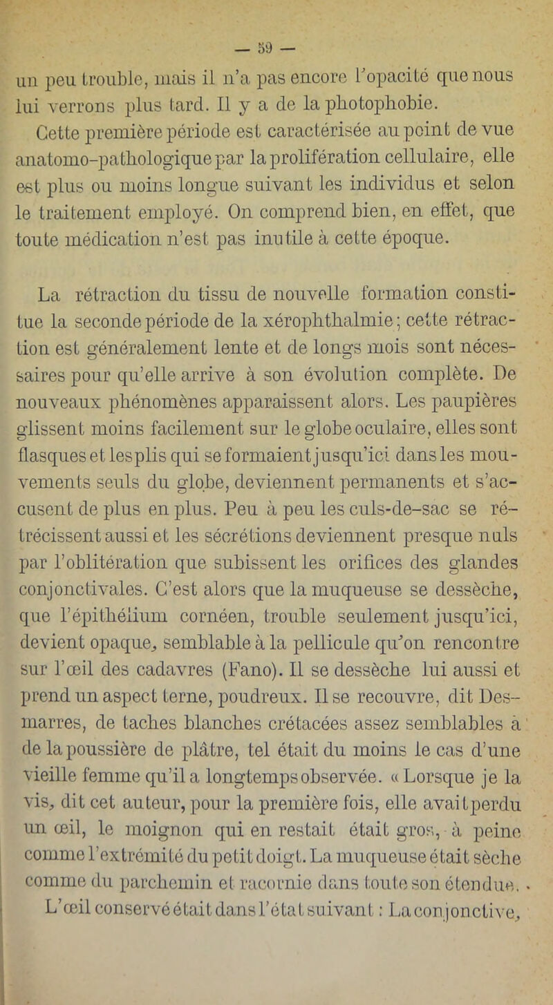 un peu trouble, mais il n’a pas encore l'opacité que nous lui verrons plus tard. Il y a de la photophobie. Cette première période est caractérisée au point de vue anatomo-pathologique par la prolifération cellulaire, elle est plus ou moins longue suivant les individus et selon le traitement employé. On comprend bien, en effet, que toute médication n’est pas inutile à cette époque. La rétraction du tissu de nouvelle formation consti- tue la seconde période de la xérophthalmie ; cette rétrac- tion est généralement lente et de longs mois sont néces- saires pour qu’elle arrive à son évolution complète. De nouveaux phénomènes apparaissent alors. Les paupières glissent moins facilement sur le globe oculaire, elles sont flasques et les plis qui se formaient jusqu’ici dans les mou- vements seuls du globe, deviennent permanents et s’ac- cusent de plus en plus. Peu à peu les culs-de-sac se ré- trécissent aussi et les sécrétions deviennent presque nuis par l’oblitération que subissent les orifices des glandes conjonctivales. C’est alors que la muqueuse se dessèche, que l’épithélium cornéen, trouble seulement jusqu’ici, devient opaque, semblable à la pellicule qu'on rencontre sur l’œil des cadavres (Fano). Il se dessèche lui aussi et prend un aspect terne, poudreux. lise recouvre, dit Des- marres, de taches blanches crétacées assez semblables à de la poussière de plâtre, tel était du moins le cas d’une vieille femme qu’il a longtemps observée. « Lorsque je la vis, dit cet auteur, pour la première fois, elle avaitperdu un œil, le moignon qui en restait était gros, à peine comme l’extrémité du petit doigt. La muqueuse était sèche comme du parchemin et racornie dans toute son étendue. L’œil conservé était dans l’état suivant : La conjonctive.