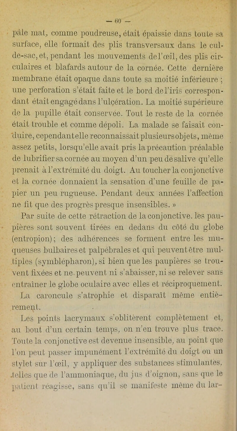 — liü - pâle mal, comme poudreuse, était épaissie dans toute sa surface, elle formait des plis transversaux dans, le cul- de-sac, et, pendant les mouvements del’ceil,des plis cir- culaires et blafards autour de la cornée. Cette dernière membrane était opaque dans toute sa moitié inférieure ; une perforation s’était faite et le bord de l’iris correspon- dant était engagé dans l’ulcéralion. La moitié supérieure de la pupille était conservée. Tout le reste de la cornée était trouble et comme dépoli. La malade se faisait con- cluire, cependantelle reconnaissait plusieurs objets, même assez petits, lorsqu’elle avait, pris la précaution préalable de lubrifier sa cornée au moyen d’un peu de salive qu’elie prenait à l’extrémité du doigt. Au toucher la conjonctive et J a cornée donnaient la sensation d’une feuille de pa- pier un peu rugueuse. Pendant deux années l’affection ne fit que des progrès presque insensibles. » Par suite de cette rétraction de la conjonctive, les pau- pières sont souvent tirées en dedans du côté du globe (entropion) ; des adhérences se forment entre les mu- queuses bulbaires et palpébrales et qui peuvent être mul- tiples (symblépbaron), si bien que les paupières se trou- vent fixées et ne. peuvent ni s’abaisser, ni se relever sans entraîner le globe oculaire avec elles et réciproquement. La caroncule s’atrophie et disparaît même entiè- rement. Les points lacrymaux s’oblitèrent complètement et, au bout d’un certain temps, on n’en trouve plus trace. Toute la conjonctive est devenue insensible, au point que l’on peut passer impunément l’extrémité du doigt ou un stylet sûr l’œil, y appliquer des substances stimulantes, .telles que de l’ammoniaque, du jus d’oignon, sans que le patient réagisse, sans qu’il se manifeste même du lar-
