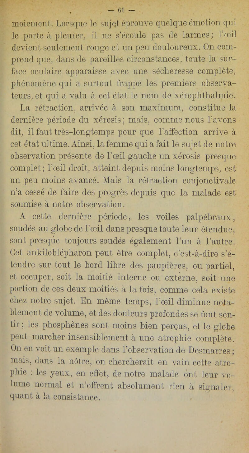 moiemenl. Lorsque le su jet éprouve quelque émoi ion qui le porte à pleurer, il ne s’écoule pas de larmes; l’œil devient seulement rouge et un peu douloureux. On com- prend que, dans de pareilles circonstances, toute la sur- face oculaire apparaisse avec une sécheresse complète, phénomène qui a surtout frappé les premiers observa- teurs, et qui a valu à cet état le nom de xérophtlialmie. La rétraction, arrivée à son maximum, constitue la dernière période du xérosis; mais, comme nous l’avons dit, il faut très-longtemps pour que l’affection arrive à cet état ultime. Ainsi, la femme qui a fait le sujet de notre observation présente de l’œil gauche un xérosis presque complet; l’œil droit, atteint depuis moins longtemps, est un peu moins avancé. Mais la rétraction conjonctivale n’a cessé de faire des progrès depuis que la malade est soumise à notre observation. A cette dernière période, les voiles palpébraux, soudés au globe de l’œil dans presque toute leur étendue, sont presque toujours soudés également l’un à l’autre. Cet ankiloblépharon peut être complet, c’est-à-dire s’é- tendre sur tout le bord libre des paupières, ou partiel, et occuper, soit la moitié interne ou externe, soit une portion de ces deux moitiés à la fois, comme cela existe chez notre sujet. En même temps, l’œil diminue nota- blement de volume, et des douleurs profondes se font sen- tir; les phosphènes sont moins bien perçus, et le globe peut marcher insensiblement à une atrophie complète. On en voit un exemple dans l’observation de Desmarres ; mais, dans la nôtre, on chercherait en vain cette atro- phie : les yeux, en effet, de notre malade ont leur vo- lume normal et n’offrent absolument rien à signaler, quant à la consistance.