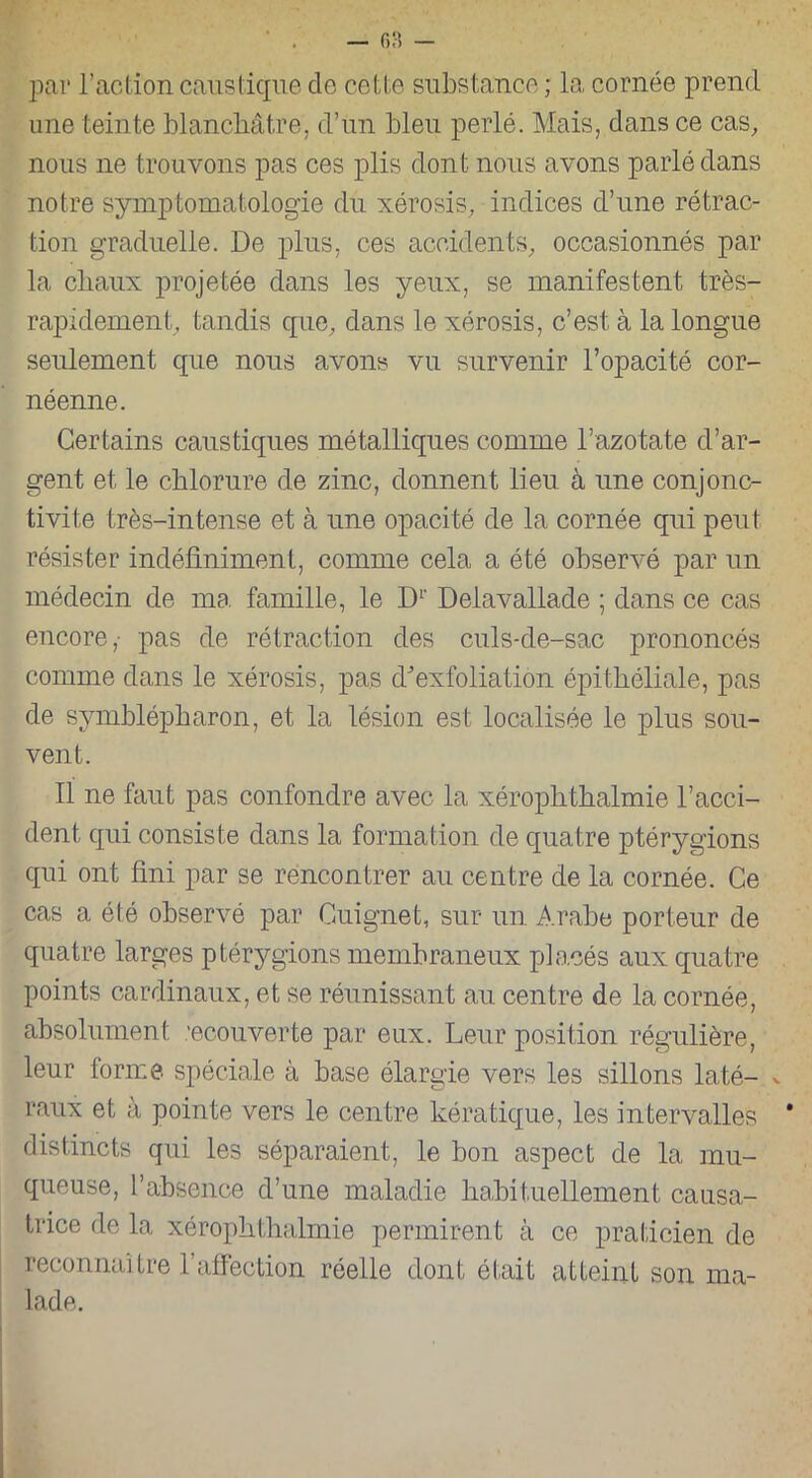 par l’action caustique de cette substance ; la cornée prend une teinte blanchâtre, d’un bleu perlé. Mais, dans ce cas, nous ne trouvons pas ces plis dont nous avons parlé dans notre symptomatologie du xérosis, indices d’une rétrac- tion graduelle. De plus, ces accidents, occasionnés par la chaux projetée dans les yeux, se manifestent très- rapidement, tandis que, dans le xérosis, c’est, à la longue seulement que nous avons vu survenir l’opacité cor- néenne. Certains caustiques métalliques comme l’azotate d’ar- gent et le chlorure de zinc, donnent lieu à une conjonc- tivite très-intense et à une opacité de la cornée qui peut résister indéfiniment, comme cela a été observé par un médecin de ma famille, le D1' Delavallade ; dans ce cas encore,- pas de rétraction des culs-de-sac prononcés comme dans le xérosis, pas d'exfoliation épithéliale, pas de symblépharon, et la lésion est localisée le plus sou- vent. Il ne faut pas confondre avec la xérophthalmie l’acci- dent qui consiste dans la formation de quatre ptérygions qui ont fini par se rencontrer au centre de la cornée. Ce cas a été observé par Guignet, sur un Arabe porteur de quatre larges ptérygions membraneux placés aux quatre points cardinaux, et se réunissant au centre de la cornée, absolument ’ecouverte par eux. Leur position régulière, leur forme spéciale à base élargie vers les sillons laté- v raux et à pointe vers le centre kératique, les intervalles distincts qui les séparaient, le bon aspect de la mu- queuse, l’absence d’une maladie habituellement causa- trice de la xérophthalmie permirent à ce praticien de reconnaître l’affection réelle dont était atteint son ma- lade.