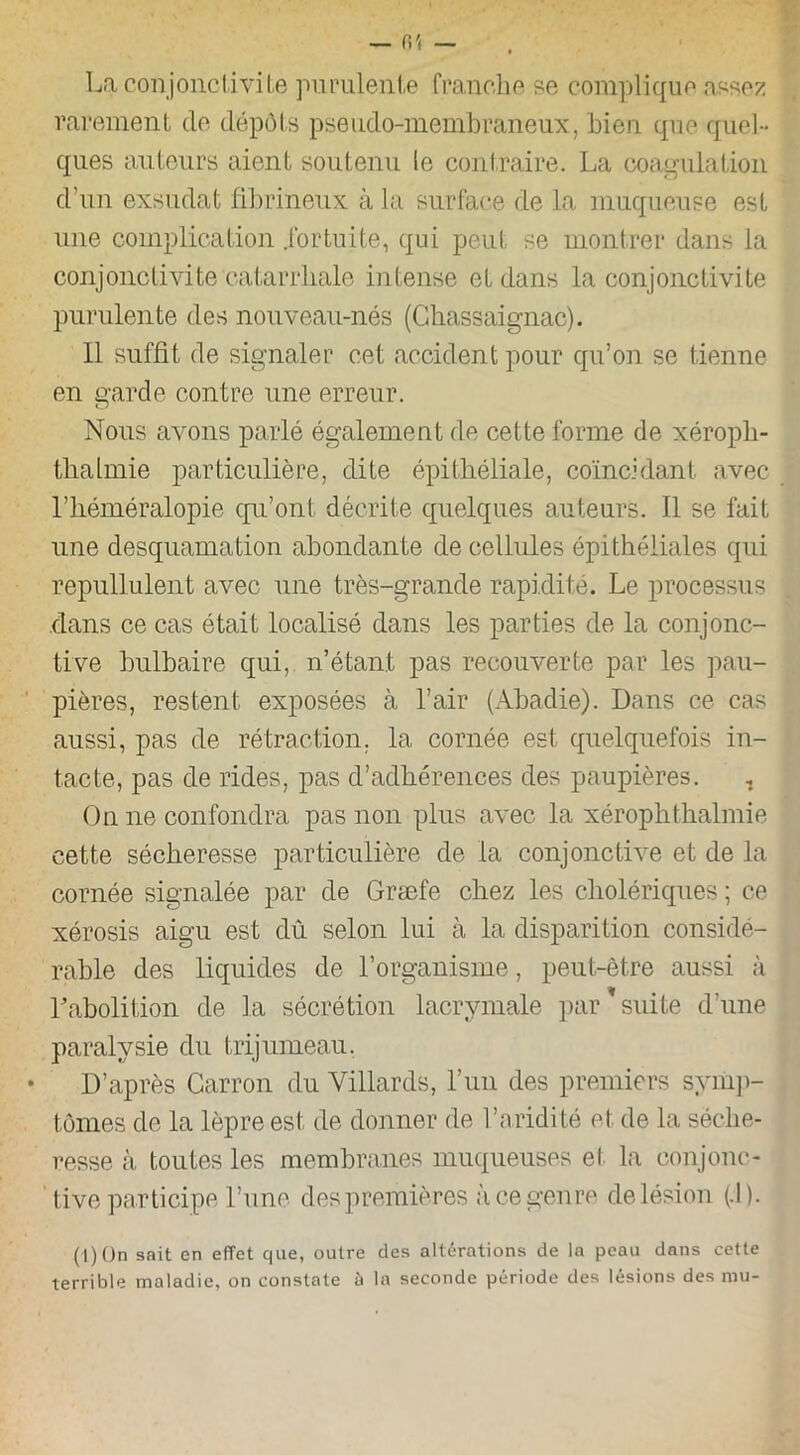 La conjonctivite purulente franche se complique assez rarement de dépôts pseudo-membraneux, bien que quel- ques auteurs aient soutenu le contraire. La coagulation d’un exsudât fibrineux à la surface de la muqueuse est une complication .fortuite, qui peut se montrer dans la conjonctivite catarrhale intense et dans la conjonctivite purulente des nouveau-nés (Ghassaignac). Il suffit de signaler cet accident pour qu’on se tienne en garde contre une erreur. Nous avons parlé également de cette forme de xéropb- thalmie particulière, dite épithéliale, coïncidant avec l’héméralopie qu’ont décrite quelques auteurs. Il se fait une desquamation abondante de cellules épithéliales qui repullulent avec une très-grande rapidité. Le processus dans ce cas était localisé dans les parties de la conjonc- tive bulbaire qui, n’étant pas recouverte par les pau- pières, restent exposées à l’air (Abadie). Dans ce cas aussi, pas de rétraction, la cornée est quelquefois in- tacte, pas de rides, pas d’adhérences des paupières. On ne confondra pas non plus avec la xérophthalmie cette sécheresse particulière de la conjonctive et de la cornée signalée par de Græfe chez les cholériques ; ce xérosis aigu est dû selon lui à la disparition considé- rable des liquides de l’organisme, peut-être aussi à F abolition de la sécrétion lacrymale par suite d’une paralysie du trijumeau. • D’après Carron du Villards, l’un des premiers symp- tômes de la lèpre est de donner de l’aridité et. de la séche- resse à toutes les membranes muqueuses et la conjonc- tive participe Lune des premières à ce genre de lésion (.1). (1) (Jn sait en effet que, outre des altérations de la peau dans cette terrible maladie, on constate à la seconde période des lésions des mu-