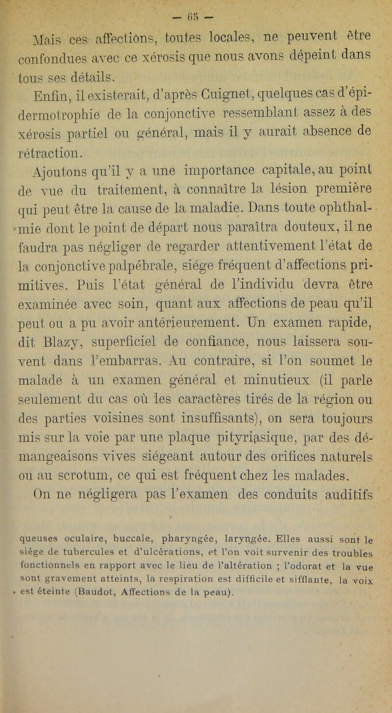 Mais ces affectiôns, toutes locales, ne peuvent être confondues avec ce xérosis que nous avons dépeint dans tous ses détails. Enfin, il existerait, d’après Cuignet, quelques cas d’épi- dermotrophie de la conjonctive ressemblant assez à des xérosis partiel ou général, mais il y aurait absence de rétraction. Ajoutons qu’il y a une importance capitale, au point de vue du traitement, à connaître la lésion première qui peut être la cause de la maladie. Dans toute ophthal- mie dont le point de départ nous paraîtra douteux, il ne faudra pas négliger de regarder attentivement l’état de la conjonctive palpébrale, siège fréquent d’affections pri- mitives. Puis l’état général de l’individu devra être examinée avec soin, quant aux affections de peau qu’il peut ou a pu avoir antérieurement. Un examen rapide, dit Blazy, superficiel de confiance, nous laissera sou- vent dans l’embarras. Au contraire, si l’on soumet le malade à un examen général et minutieux (il parle seulement du cas où les caractères tirés de la région ou des parties voisines sont insuffisants), on sera toujours mis sur la voie par une plaque pityriasique, par des dé- mangeaisons vives siégeant autour des orifices naturels ou au scrotum, ce qui est fréquent chez les malades. On ne négligera pas l’examen des conduits auditifs queuses oculaire, buccale, pharyngée, laryngée. Elles aussi sont le siège de tubercules et d’ulcérations, et l’on voit survenir des troubles fonctionnels en rapport avec le lieu de l’altération ; l’odorat et la vue sont gravement atteints, la respiration est difficile et sifflante, la voix . est éteinte (Baudot, Affections de la peau).