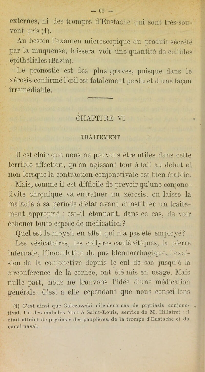 externes, ni des trompes d’Éustache qui sont très-sou- vent pris (1). Au besoin l’examen microscopique du produit sécrété par la muqueuse, laissera voir une quantité de cellules épithéliales (Bazin). Le pronostic est des plus graves, puisque dans le xérosis confirmé l’œil est fatalement perdu et d’une façon irrémédiable. CHAPITRE VI TRAITEMENT Il est clair que nous ne pouvons être utiles dans cette terrible affection, qu’en agissant tout à fait au début et non lorsque la contraction conjonctivale est bien établie. Mais, comme il est difficile de prévoir qu’une conjonc- tivite chronique va entraîner un xérosis, on laisse la maladie à sa période d’état avant d’instituer un traite- ment approprié : est-il étonnant, dans ce cas, de voir échouer toute espèce de médication? Quel est le moyen en effet qui n’a pas été employé ? Les vésicatoires, les collyres cautérétiques, la pierre infernale, Linoculation du pus blennorrhagique, l’exci- sion de la conjonctive depuis le cul-de-sac jusqu’à la circonférence de la cornée, ont été mis en usage. Mais nulle part, nous ne trouvons l’idée d’une médication générale. C’est à elle cependant que nous conseillons (1) C’est ainsi que Galezowski cite deux cas de ptyriasis conjonc- tival. Un des malades était à Saint-Louis, service de M. Hillairet : il était atteint de ptyriasis des paupières, de la trompe d’Eustache et du canal nasal.