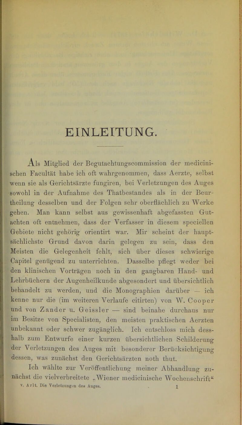 EINLEITUNG. Ais Mitglied der Begutachtungscommission der medicini- schen Facultät habe ich oft wahrgenommen, dass Aerzte, selbst wenn sie als Gerichtsärzte fungiren, bei Verletzungen des Auges sowohl in der Aufnahme des Thatbestandes als in der Beur- theilung desselben und der Folgen sehr oberflächlich zu Werke gehen. Man kann selbst aus gewissenhaft abgefassten Gut- achten oft entnehmen, dass der Verfasser in diesem speciellen Gebiete nicht gehörig orientirt war. Mir scheint der haupt- sächlichste Grund davon darin gelegen zu sein, dass den Meisten die Gelegenheit fehlt, sich über dieses schwierige Capitel genügend zu unterrichten. Dasselbe pflegt weder bei den klinischen Vorträgen noch in den gangbaren Hand- und Lehrbüchern der Augenheilkunde abgesondert und übersichtlich behandelt zu werden, und die Monographien darüber — ich kenne nur die (im weiteren Verlaufe citirten) von W. Cooper und von Zander u. Geissler — sind beinahe durchaus nur im Besitze von Specialisten, den meisten praktischen Aerzten unbekannt oder schwer zugänglich. Ich entschloss mich dess- hal b zum Entwürfe einer kurzen übersichtlichen Schilderung der Verletzungen des Auges mit besonderer Berücksichtigung dessen, was zunächst den Gerichtsärzten noth thut. Ich wählte zur Veröffentlichung meiner Abhandlung zu- nächst die vielverbreitete „Wiener mediciuische Wochenschrift“
